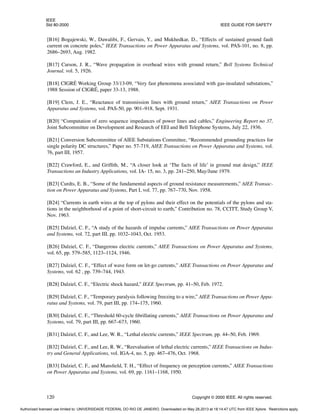 IEEE
Std 80-2000 IEEE GUIDE FOR SAFETY
120 Copyright © 2000 IEEE. All rights reserved.
[B16] Bogajewski, W., Dawalibi, F., Gervais, Y., and Mukhedkar, D., “Effects of sustained ground fault
current on concrete poles,” IEEE Transactions on Power Apparatus and Systems, vol. PAS-101, no. 8, pp.
2686–2693, Aug. 1982.
[B17] Carson, J. R., “Wave propagation in overhead wires with ground return,” Bell Systems Technical
Journal, vol. 5, 1926.
[B18] CIGRÉ Working Group 33/13-09, “Very fast phenomena associated with gas-insulated substations,”
1988 Session of CIGRÉ, paper 33-13, 1988.
[B19] Clem, J. E., “Reactance of transmission lines with ground return,” AIEE Transactions on Power
Apparatus and Systems, vol. PAS-50, pp. 901–918, Sept. 1931.
[B20] “Computation of zero sequence impedances of power lines and cables,” Engineering Report no 37,
Joint Subcommittee on Development and Research of EEI and Bell Telephone Systems, July 22, 1936.
[B21] Conversion Subcommittee of AIEE Substations Committee, “Recommended grounding practices for
single polarity DC structures,” Paper no. 57-719, AIEE Transactions on Power Apparatus and Systems, vol.
76, part III, 1957.
[B22] Crawford, E., and Griffith, M., “A closer look at ‘The facts of life’ in ground mat design,” IEEE
Transactions an Industry Applications, vol. IA- 15, no. 3, pp. 241–250, May/June 1979.
[B23] Curdts, E. B., “Some of the fundamental aspects of ground resistance measurements,” AIEE Transac-
tion on Power Apparatus and Systems, Part I, vol. 77, pp. 767–770, Nov. 1958.
[B24] “Currents in earth wires at the top of pylons and their effect on the potentials of the pylons and sta-
tions in the neighborhood of a point of short-circuit to earth,” Contribution no. 78, CCITT, Study Group V,
Nov. 1963.
[B25] Dalziel, C. F., “A study of the hazards of impulse currents,” AIEE Transactions on Power Apparatus
and Systems, vol. 72, part III, pp. 1032–1043, Oct. 1953.
[B26] Dalziel, C. F., “Dangerous electric currents,” AIEE Transactions on Power Apparatus and Systems,
vol. 65, pp. 579–585, 1123–1124, 1946.
[B27] Dalziel, C. F., “Effect of wave form on let-go currents,” AIEE Transactions on Power Apparatus and
Systems, vol. 62 , pp. 739–744, 1943.
[B28] Dalziel, C. F., “Electric shock hazard,” IEEE Spectrum, pp. 41–50, Feb. 1972.
[B29] Dalziel, C. F., “Temporary paralysis following freezing to a wire,” AIEE Transactions on Power Appa-
ratus and Systems, vol. 79, part III, pp. 174–175, 1960.
[B30] Dalziel, C. F., “Threshold 60-cycle fibrillating currents,” AIEE Transactions on Power Apparatus and
Systems, vol. 79, part III, pp. 667–673, 1960.
[B31] Dalziel, C. F., and Lee, W. R., “Lethal electric currents,” IEEE Spectrum, pp. 44–50, Feb. 1969.
[B32] Dalziel, C. F., and Lee, R. W., “Reevaluation of lethal electric currents,” IEEE Transactions on Indus-
try and General Applications, vol. IGA-4, no. 5, pp. 467–476, Oct. 1968.
[B33] Dalziel, C. F., and Mansfield, T. H., “Effect of frequency on perception currents,” AIEE Transactions
on Power Apparatus and Systems, vol. 69, pp. 1161–1168, 1950.
Authorized licensed use limited to: UNIVERSIDADE FEDERAL DO RIO DE JANEIRO. Downloaded on May 28,2013 at 18:14:47 UTC from IEEE Xplore. Restrictions apply.
 