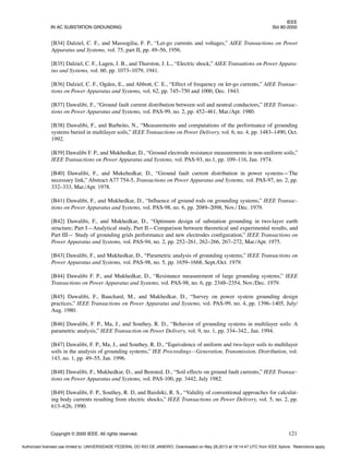 IEEE
IN AC SUBSTATION GROUNDING Std 80-2000
Copyright © 2000 IEEE. All rights reserved. 121
[B34] Dalziel, C. F., and Massogilia, F. P., “Let-go currents and voltages,” AIEE Transactions on Power
Apparatus and Systems, vol. 75, part II, pp. 49–56, 1956.
[B35] Dalziel, C. F., Lagen, J. B., and Thurston, J. L., “Electric shock,” AIEE Transations on Power Appara-
tus and Systems, vol. 60, pp. 1073–1079, 1941.
[B36] Dalziel, C. F., Ogden, E., and Abbott, C. E., “Effect of frequency on let-go currents,” AIEE Transac-
tions on Power Apparatus and Systems, vol. 62, pp. 745–750 and 1000, Dec. 1943.
[B37] Dawalibi, F., “Ground fault current distribution between soil and neutral conductors,” IEEE Transac-
tions on Power Apparatus and Systems, vol. PAS-99, no. 2, pp. 452–461, Mar./Apr. 1980.
[B38] Dawalibi, F., and Barbeito, N., “Measurements and computations of the performance of grounding
systems buried in multilayer soils,” IEEE Transactions on Power Delivery, vol. 6, no. 4, pp. 1483–1490, Oct.
1992.
[B39] Dawalibi F. P., and Mukhedkar, D., “Ground electrode resistance measurements in non-uniform soils,”
IEEE Transactions on Power Apparatus and Systems, vol. PAS-93, no.1, pp. 109–116, Jan. 1974.
[B40] Dawalibi, F., and Mukehedkar, D., “Ground fault current distribution in power systems—The
necessary link,” Abstract A77 754-5, Transactions on Power Apparatus and Systems, vol. PAS-97, no. 2, pp.
332–333, Mar./Apr. 1978.
[B41] Dawalibi, F., and Mukhedkar, D., “Influence of ground rods on grounding systems,” IEEE Transac-
tions on Power Apparatus and Systems, vol. PAS-98, no. 6, pp. 2089–2098, Nov./ Dec. 1979.
[B42] Dawalibi, F., and Mukhedkar, D., “Optimum design of substation grounding in two-layer earth
structure; Part I—Analytical study, Part II—Comparison between theoretical and experimental results, and
Part III— Study of grounding grids performance and new electrodes configuration,” IEEE Transactions on
Power Apparatus and Systems, vol. PAS-94, no. 2, pp. 252–261, 262–266, 267–272, Mar./Apr. 1975.
[B43] Dawalibi, F., and Mukhedkar, D., “Parametric analysis of grounding systems,” IEEE Transactions on
Power Apparatus and Systems, vol. PAS-98, no. 5, pp. 1659–1668, Sept./Oct. 1979.
[B44] Dawalibi F. P., and Mukhedkar, D., “Resistance measurement of large grounding systems,” IEEE
Transactions on Power Apparatus and Systems, vol. PAS-98, no. 6, pp. 2348–2354, Nov./Dec. 1979.
[B45] Dawalibi, F., Bauchard, M., and Mukhedkar, D., “Survey on power system grounding design
practices,” IEEE Transactions on Power Apparatus and Systems, vol. PAS-99, no. 4, pp. 1396–1405, July/
Aug. 1980.
[B46] Dawalibi, F. P., Ma, J., and Southey, R. D., “Behavior of grounding systems in multilayer soils: A
parametric analysis,” IEEE Transaction on Power Delivery, vol. 9, no. 1, pp. 334–342., Jan. 1994.
[B47] Dawalibi, F. P., Ma, J., and Southey, R. D., “Equivalence of uniform and two-layer soils to multilayer
soils in the analysis of grounding systems,” IEE Proceedings—Generation, Transmission, Distribution, vol.
143, no. 1, pp. 49–55, Jan. 1996.
[B48] Dawalibi, F., Mukhedkar, D., and Bensted, D., “Soil effects on ground fault currents,” IEEE Transac-
tions on Power Apparatus and Systems, vol. PAS-100, pp. 3442, July 1982.
[B49] Dawalibi, F. P., Southey, R. D, and Baishiki, R. S., “Validity of conventional approaches for calculat-
ing body currents resulting from electric shocks,” IEEE Transactions on Power Delivery, vol. 5, no. 2, pp.
613–626, 1990.
Authorized licensed use limited to: UNIVERSIDADE FEDERAL DO RIO DE JANEIRO. Downloaded on May 28,2013 at 18:14:47 UTC from IEEE Xplore. Restrictions apply.
 