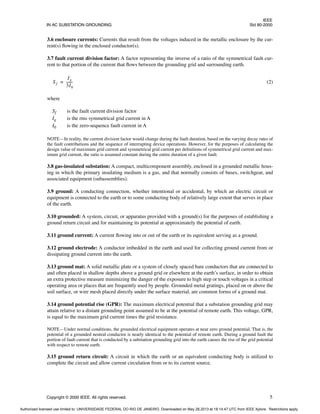 IEEE
IN AC SUBSTATION GROUNDING Std 80-2000
Copyright © 2000 IEEE. All rights reserved. 5
3.6 enclosure currents: Currents that result from the voltages induced in the metallic enclosure by the cur-
rent(s) flowing in the enclosed conductor(s).
3.7 fault current division factor: A factor representing the inverse of a ratio of the symmetrical fault cur-
rent to that portion of the current that flows between the grounding grid and surrounding earth.
(2)
where
Sf is the fault current division factor
Ig is the rms symmetrical grid current in A
I0 is the zero-sequence fault current in A
NOTE—In reality, the current division factor would change during the fault duration, based on the varying decay rates of
the fault contributions and the sequence of interrupting device operations. However, for the purposes of calculating the
design value of maximum grid current and symmetrical grid current per definitions of symmetrical grid current and max-
imum grid current, the ratio is assumed constant during the entire duration of a given fault.
3.8 gas-insulated substation: A compact, multicomponent assembly, enclosed in a grounded metallic hous-
ing in which the primary insulating medium is a gas, and that normally consists of buses, switchgear, and
associated equipment (subassemblies).
3.9 ground: A conducting connection, whether intentional or accidental, by which an electric circuit or
equipment is connected to the earth or to some conducting body of relatively large extent that serves in place
of the earth.
3.10 grounded: A system, circuit, or apparatus provided with a ground(s) for the purposes of establishing a
ground return circuit and for maintaining its potential at approximately the potential of earth.
3.11 ground current: A current flowing into or out of the earth or its equivalent serving as a ground.
3.12 ground electrode: A conductor imbedded in the earth and used for collecting ground current from or
dissipating ground current into the earth.
3.13 ground mat: A solid metallic plate or a system of closely spaced bare conductors that are connected to
and often placed in shallow depths above a ground grid or elsewhere at the earth’s surface, in order to obtain
an extra protective measure minimizing the danger of the exposure to high step or touch voltages in a critical
operating area or places that are frequently used by people. Grounded metal gratings, placed on or above the
soil surface, or wire mesh placed directly under the surface material, are common forms of a ground mat.
3.14 ground potential rise (GPR): The maximum electrical potential that a substation grounding grid may
attain relative to a distant grounding point assumed to be at the potential of remote earth. This voltage, GPR,
is equal to the maximum grid current times the grid resistance.
NOTE—Under normal conditions, the grounded electrical equipment operates at near zero ground potential. That is, the
potential of a grounded neutral conductor is nearly identical to the potential of remote earth. During a ground fault the
portion of fault current that is conducted by a substation grounding grid into the earth causes the rise of the grid potential
with respect to remote earth.
3.15 ground return circuit: A circuit in which the earth or an equivalent conducting body is utilized to
complete the circuit and allow current circulation from or to its current source.
Sf
Ig
3I0
-------
-
=
Authorized licensed use limited to: UNIVERSIDADE FEDERAL DO RIO DE JANEIRO. Downloaded on May 28,2013 at 18:14:47 UTC from IEEE Xplore. Restrictions apply.
 