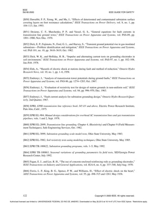 IEEE
Std 80-2000 IEEE GUIDE FOR SAFETY
122 Copyright © 2000 IEEE. All rights reserved.
[B50] Dawalibi, F. P., Xiong, W., and Ma, J., “Effects of deteriorated and contaminated substation surface
covering layers on foot resistance calculations,” IEEE Transactions on Power Delivery, vol. 8, no. 1, pp.
104–113, Jan. 1993.
[B51] Desieno, C. F., Marchenko, P. P., and Vassel, G. S., “General equations for fault currents in
transmission line ground wires,” IEEE Transactions on Power Apparatus and Systems, vol. PAS-89, pp.
1891–1900, Nov./Dec. 1970.
[B52] Dick, E. P., Fujimoto, N., Ford, G. L., and Harvey, S., “Transient ground potential rise in gas-insulated
substations—Problem identification and mitigation,” IEEE Transactions on Power Apparatus and Systems,
vol. PAS 101, no. 10, pp. 3610–3619, Oct. 1982.
[B53] Dick, W. K., and Holliday, H. R., “Impulse and alternating current tests on grounding electrodes in
soil environment,” IEEE Transactions on Power Apparatus and Systems, vol. PAS-97, no. 1, pp. 102–108,
Jan./Feb. 1978.
[B54] Elek, A., “Hazards of electric shock at stations during fault and method of reduction,” Ontario Hydro
Research News, vol. 10, no. 1, pp. 1–6, 1958.
[B55] Endrenyi, J., “Analysis of transmission tower potentials during ground faults,” IEEE Transactions on
Power Apparatus and Systems, vol. PAS-86, pp. 1274–1283, Oct. 1967.
[B56] Endrenyi, J., “Evaluation of resistivity test for design of station grounds in non-uniform soil,” IEEE
Transactions on Power Apparatus and Systems, vol. 84, pp. 996–970, Dec. 1963.
[B57] Endrenyi, J., “Fault current analysis for substation grounding design,” Ontario Hydro Research Quar-
terly, 2nd Quarter, 1967.
[B58] EPRI, EPRI transmission line reference book 345 kV and above, Electric Power Research Institute,
Palo Alto, Calif., 1975.
[B59] EPRI EL-904, Mutual design considerations for overhead AC transmission lines and gas transmission
pipelines, vols. 1 and 2, Sept. 1978.
[B60] EPRI EL-2699, Transmission line grounding, Chapter 4, (Resistivity) and Chapter 9 (Field Measure-
ment Techniques), Safe Engineering Services, Oct. 1982.
[B61] EPRI EL-3099, Substation grounding scale model tests, Ohio State University, May 1983.
[B62] EPRI EL-3982, Soil resistivity tests using modeling techniques, Ohio State University, May 1985.
[B63] EPRI TR-100622, Substation grounding programs, vols. 1–5, May 1992.
[B64] EPRI TR-100863, Seasonal variations of grounding parameters by field tests, SEI/Georgia Power
Research Center, July 1992.
[B65] Fagan, E. J., and Lee, R. H., “The use of concrete-enclosed reinforcing rods as grounding electrodes,”
IEEE Transactions on Industry and General Applications, vol. IGA-6, no. 4, pp. 337–348, July/Aug. 1970.
[B66] Ferris, L. P., King, B. G., Spence, P. W., and Williams, H., “Effect of electric shock on the heart,”
AIEE Transactions on Power Apparatus and Systems, vol. 55, pp. 498–515 and 1263, May 1936.
Authorized licensed use limited to: UNIVERSIDADE FEDERAL DO RIO DE JANEIRO. Downloaded on May 28,2013 at 18:14:47 UTC from IEEE Xplore. Restrictions apply.
 
