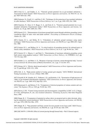 IEEE
IN AC SUBSTATION GROUNDING Std 80-2000
Copyright © 2000 IEEE. All rights reserved. 123
[B67] Ford, G. L., and Geddes, L. A., “Transient ground potential rise in gas-insulated substations—
Assessment of shock hazard,” IEEE Transactions on Power Apparatus and Systems, vol. PAS-101, no. 10,
pp. 3620–3629, Oct. 1982.
[B68] Fujimoto, N., Croall, S. J., and Foty, S. M., “Techniques for the protection of gas-insulated substation
to cable interfaces,” IEEE Transactions on Power Delivery, vol. 3, no. 4, pp. 1650–1655, Oct. 1988.
[B69] Fujimoto, N., Dick, E. P., Boggs, S. A., and Ford, G. L, “Transient ground potential rise in gas-
insulated substations: Experimental studies,” IEEE Transactions on Power Apparatus and Systems, vol.
PAS101, no. 10, pp. 3603–3609, Oct. 1982.
[B70] Garrett, D. L., “Determination of maximum ground fault current through substation grounding system
considering effects of static wires and feeder neutrals,” Proceedings of Southeastern Electric Exchange,
Atlanta, Ga., 1981.
[B71] Garrett, D. L., and Holley, H. J., “Calculation of substation ground resistance using matrix
techniques,” IEEE Transactions on Power Apparatus and Systems, vol. PAS-99, no. 5, pp. 2008–2011, Sept./
Oct. 1980.
[B72] Garrett, D. L., and Wallace, K. A., “A critical analysis of grounding practices for railroad tracks in
electric utility substations,” IEEE Transactions on Power Delivery, vol. 8, no. 1, pp. 90–96, Jan., 1993.
[B73] Garrett, D. L., Mayers, J., and Patel, S., “Determination of maximum substation grounding system
fault current using graphical analysis,” IEEE Transactions on Power Delivery, vol. POWRD-2, no.3, pp.
725–732, July 1987.
[B74] Geddes, L. A., and Baker, L. E., “Response of passage of electric current through the body,” Journal
of Association for the Advancement of Medical Instruments, vol. 2, pp. 13–18, Feb. 1971.
[B75] Gieiges, K. S., “Electric shock hazard analysis,” AIEE Transactions on Power Apparatus and Systems,
vol. 75, part III, pp. 1329–1331, 1956.
[B76] Gill, A. S., “High-current method of testing ground grid integrity,” NETA WORLD, International
Testing Association, vol. 10, no. 2, Winter 1988–1989.
[B77] Graybill, H. W., Koehler, H. C., Nadkarni, J. D., and Nicholas, J. H., “Termination of high-pressure oil
cables in gas-insulated minisubstation equipment,” IEEE Transactions on Power Apparatus and Systems,
vol. PAS-93, no. 5, pp. 1669–1674, Sept./Oct. 1974.
[B78] Hammond, E., and Robson, T. D., “Comparison of electrical properties of various cements and con-
cretes,” The Engineer, 199, no. 5165, pp. 78–80, Jan. 1955.
[B79] Harvey, S. M., “Control wiring transients and electromagnetic compatibility in GIS,” in S. A. Boggs,
F. Y. Chu, and Fujimoto, N., eds., Gas-insulated substations—Technology & practice, New York: Pergamon
Press, 1986.
[B80] Heppe, R. J., “Computation of potential at surface above an energized grid or other electrode, allow-
ing for nonuniform current distribution,” IEEE Transactions on Power Apparatus and Systems, vol. PAS-98,
no. 6, pp. 1978–1989, Nov./Dec. 1979.
[B81] Heppe, R. J., “Step potentials and body currents for near grounds in two-layer earth,” IEEE Transac-
tions on Power Apparatus and Systems, vol. PAS-98, no. 1, pp. 45–59, Jan./ Feb. 1979.
[B82] IEC 60479-1 (1994-09), Effect of current passing through human body—Part I: General aspects.
Authorized licensed use limited to: UNIVERSIDADE FEDERAL DO RIO DE JANEIRO. Downloaded on May 28,2013 at 18:14:47 UTC from IEEE Xplore. Restrictions apply.
 