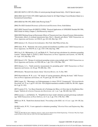 IEEE
Std 80-2000 IEEE GUIDE FOR SAFETY
124 Copyright © 2000 IEEE. All rights reserved.
[B83] IEC 60479-2 (1987-03), Effect of current passing through human body—Part II: Special aspects.
[B84] IEEE Std C37.010-1979, IEEE Application Guide for AC High-Voltage Circuit Breakers Rated on a
Symmetrical Current Basis.
[B85] IEEE Std 590-1992, IEEE Cable Plowing Guide.16
[B86] The IEEE Standard Dictionary of Electrical and Electronics Terms, Sixth Edition.
[B87] IEEE Tutorial Course 86 EH0253-5-PWR, “Practical Applications of ANSI/IEEE Standard 80-1986,
IEEE Guide for Safety, Chapter 2, (Soil Resistivity Analysis).”
[B88] IEEE Working Group on Electrostatic Effects of Transmission Lines, General Systems Subcommittee,
“Electrostatic effects of overhead transmission lines, Part I—Hazards and effects,” IEEE Transactions on
Power Apparatus and Systems, vol. PAS-91, pp. 422–426, Mar./Apr. 1972.
[B89] Jackson, J. D., Classical electrodynamics, New York: John Wiley & Sons, Inc.
[B90] Jones, W. R., “Bentonite rods assure ground rod installation in problem soils,” IEEE Transactions on
Power Apparatus, vol. PAS-99, no. 4, pp. 1343–1346, July/Aug. 1980.
[B91] Joy, E. B., Meliopoulos, A. P., and Webb, R. P., “Touch and step calculations for substation grounding
systems,” Abstract Paper A 79-052-2, IEEE Transactions on Power Apparatus and Systems, vol. PAS 98,
no. 4, pp. 1143, July/Aug. 1979.
[B92] Kercel, S. W., “Design of switchyard grounding systems using multiple grids,” IEEE Transactions on
Power Apparatus and Systems, vol. PAS-100, no. 3, pp. 1341–1350, Mar. 1981.
[B93] Kinyon, A. L., “Earth resistivity measurements for grounding grids,” AIEE Transactions on Power
Apparatus and Systems, vol. 20, pp. 795–800, Dec. 1961.
[B94] Kiselev, “Research into electric shock,” Electrical Review, vol. 3l, Dec. l965.
[B95] Kouwenhoven, W. B., et al., “AC shocks of varying parameters affecting the heart,” AIEE Transac-
tions on Power Apparatus and Systems, vol. 78, part I, pp. 163–169, 1959.
[B96] Langer, H., “Messungen von Erderspannungen in einem 220 kV Umspanwerk,” Electrotechnische
Zietschrift, vol. 75, no. 4, pp 97–105, Feb. 1954 (English translation available in AIEE No. 80-1961, Appen-
dix V, pp. 91–102).
[B97] Laurent, P. G., “Les Bases Generales de la Technique des Mises a la Terre dans les Installations Elec-
triques,” Bulletin de la Societe Francaise des Electriciens, vol. 1, ser. 7, pp. 368–402, July 1951.
[B98] Lazzara, J., and Barbeito, N., “Simplified two-layer model substation ground grid design methodol-
ogy,” IEEE Transactions on Power Delivery, vol. 5, no. 4, pp. 1741–1750, Nov. 1990.
[B99] Lee, W. R., “Death from electrical shock,” Proceedings of the IEEE, vol. 113, no. 1, pp. 144–148, Jan.
1966.
[B100] Loucks, W. W., “A new approach to substation grounding,” Electrical News and Engineering, May
15, 1954.
16IEEE Std 590-1992 has been withdrawn; however, copies can be obtained from Global Engineering, 15 Inverness Way East, Engle-
wood, CO 80112-5704, USA, tel. (303) 792-2181 (http://global.ihs.com/).
Authorized licensed use limited to: UNIVERSIDADE FEDERAL DO RIO DE JANEIRO. Downloaded on May 28,2013 at 18:14:47 UTC from IEEE Xplore. Restrictions apply.
 