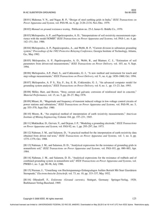 IEEE
IN AC SUBSTATION GROUNDING Std 80-2000
Copyright © 2000 IEEE. All rights reserved. 125
[B101] Mahonar, V. N., and Nagar, R. P., “Design of steel earthing grids in India,” IEEE Transactions on
Power Apparatus and System, vol. PAS-98, no. 6, pp. 2126–2134, Nov./Dec. 1979.
[B102] Manual on ground resistance testing, Publication no. 25-J, James G. Biddle Co., 1970.
[B103] Meliopoulos, A. P., and Papelexopoulos, A. D., “Interpretations of soil resistivity measurement expe-
rience with the model SOMIP,” IEEE Transactions on Power Apparatus and Systems, vol. PAS-1, no. 4, pp.
142–151, Oct. 1986.
[B104] Meliopoulos, A. P., Papalexopoulos, A., and Webb, R. P., “Current division in substation grounding
system,” Proceedings of the 1982 Protective Relaying Conference, Georgia Institute of Technology, Atlanta,
Ga., May 1982.
[B105] Meliopoulos, A. P., Papelexopoulos, A. D., Webb, R., and Blattner, C. J., “Estimation of soil
parameters from driven-rod measurements,” IEEE Transactions on Power Delivery, vol. 103, no. 9, Sept.
1994.
[B106] Meliopoulos, A.P., Patel, S., and Cokkonides, G. J., “A new method and instrument for touch and
step voltage measurements,” IEEE Transactions on Power Delivery, vol. 9., no. 4, pp. 1850–1860, Oct. 1994.
[B107] Meliopoulos, A. P. S., Xia, F., Joy, E. B., Cokkonides, G. J., “An advanced computer model for
grounding system analysis,” IEEE Transactions on Power Delivery, vol. 8, no. 1, pp. 13–23, Jan. 1993.
[B108] Miller, Hart, and Brown, “Stray current and galvanic corrosion of reinforced steel in concrete,”
Material Performance, vol. 15, no. 5, pp. 20–27, May 1976.
[B109] Mitani, H., “Magnitude and frequency of transient induced voltage in low-voltage control circuits of
power stations and substations,” IEEE Transactions on Power Apparatus and Systems, vol. PAS-99, no. 5,
pp. 555–570, Sept./Oct. 1980.
[B110] Moore, R., “An empirical method of interpretation of earth resistivity measurements,” American
Institute of Mining Engineering, Column 164, pp. 197–231, 1945.
[B111] Mukhedkar, D., Gervais, Y., and Dejean, J. P., “Modeling a grounding electrode,” IEEE Transactions
on Power Apparatus and System, vol. PAS-92, no. 1, pp. 295–297, Jan. 1973.
[B112] Nahman, J. M., and Salamon, D., “A practical method for the interpretation of earth resistivity data
obtained from driven rod tests,” IEEE Transactions on Power Apparatus and Systems, vol. 3, no. 4, pp.
1375–1379, Oct. 1988.
[B113] Nahman, J. M., and Salamon, D. D., “Analytical expressions for the resistance of grounding grids in
nonuniform soil,” IEEE Transactions on Power Apparatus and Systems, vol. PAS-103, pp. 880–885, Apr.
1984.
[B114] Nahman, J. M., and Salamon, D. D., “Analytical expressions for the resistance of rodbeds and of
combined grounding system in nonuniform soil,” IEEE Transactions on Power Apparatus and Systems, vol.
PWRD-1, no. 3, pp. 90–96, July 1986.
[B115] Nieman, J., “Unstellung von Hochstspannungs-Erdungsalagen Aufden Betrieb Mit Starr Geerdetem
Sternpunkt,” Electrotechnische Zeitschrift, vol. 73, no. 10, pp. 333–337, May 1952.
[B116] Ollendorff, F., Erdstrome (Ground currents), Stuttgart, Germany: Springer-Verlag, 1928;
Burkhauser-Verlag-Baselund, 1969.
Authorized licensed use limited to: UNIVERSIDADE FEDERAL DO RIO DE JANEIRO. Downloaded on May 28,2013 at 18:14:47 UTC from IEEE Xplore. Restrictions apply.
 