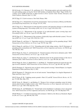 IEEE
IN AC SUBSTATION GROUNDING Std 80-2000
Copyright © 2000 IEEE. All rights reserved. 127
[B134] Sverak, J. G., Booraem, C. H., and Kasten, D. G., “Post-design analysis and scale model tests for a
two grid earthing system serving the 345 kV GIS facilities at Seabrook Power Plant,” Paper 410-06, Pro-
ceedings of the CIGRÉ Symposium on High Currents in Power Systems Under Normal, Emergency and
Fault Conditions, Brussels, June 3–5, 1985.
[B135] Tagg, G. F., Earth resistances, New York: Pitman, 1964.
[B136] Tagg, G. F., “Interpretation of resistivity measurements,” American Institute of Mining and Metallur-
gical Engineering Transactions, vol. 110, pp. 135–147, 1934.
[B137] Tagg, G. F., “Measurement of earth-electrode resistance with particular reference to earth-electrode
systems covering large area,” Proceedings of IEE, vol. 111, no. 12, pp. 2118–2130, 1974.
[B138] Tagg, G. F., “Measurement of the resistance of an earth-electrode system covering large area,”
Proceedings of IEE, vol. 116, no. 3, pp. 475–479, Mar. 1969.
[B139] Tagg, G. F., “Measurement of the resistance of physically large earth-electrode systems,” Proceed-
ings of IEE, vol. 117, no. 11, pp. 2185–2190, Nov. 1970.
[B140] Thapar, B., and Gerez, V., “Equivalent resistivity of non-uniform soil for grounding design,” IEEE
Transactions on Power Delivery, vol. 10, no. 2, pp. 759–767, Apr. 1995.
[B141] Thapar, B., and Gross, E. T. B., “Grounding grids for high voltage stations—Part IV: Resistance of
grounding grids in nonuniform soil,” IEEE Transactions on Power Apparatus and Systems, vol. PAS-82, pp.
782–788, Oct. 1963.
[B142] Thapar, B., Gerez, V., and Emmanuel, P., “Ground resistance of the foot in substation yards,” IEEE
Transactions on Power Delivery, vol. 8, no. 1, pp. 1–6, Jan. 1993
[B143] Thapar, B., Gerez, V., and Kejriwal, H., “Reduction factor for the ground resistance of the foot in
substation yards,” IEEE Transactions on Power Delivery, vol. 9, no. 1, pp. 360–368, Jan. 1994.
[B144] Thapar, B., Gerez, V., Balakrishnan, A., and Blank, D., “Simplified equations for mesh and step volt-
ages in an AC substation,” IEEE Transactions on Power Delivery, vol. 6, no. 2, pp. 601–607, Apr. 1991.
[B145] Thompson, P., “Resistivity tests on electric station ground coverings,” Internal Report, Los Angeles
Department of Water and Power, July 12, 1983.
[B146] Thompson, P., “Resistivity tests on soil and concrete,” Internal Report, Los Angeles Department of
Water and Power, Aug. 8, 1977.
[B147] Towne, H. M., “Lightning arrester grounds—Parts I, II, and III,” General Electric Review, vol. 35,
pp. 173–280, Mar.–May 1932.
[B148] Verma, R., Merand, A., and Barbeau, P., “Design of low resistance grounding system for hydro-
electric plant located on highly resistive soils,” IEEE Transactions on Power Apparatus and Systems, vol.
PAS-97, no. 5, pp. 1760–1768, Sept./Oct. 1978.
[B149] Verma, R., and Mukhedkar, D., “Ground fault current distribution in substation, towers and ground
wire,” IEEE Transactions on Power Apparatus and Systems, vol. PAS-98, pp. 724–730, May/June 1979.
[B150] Wenner, F., “A method of measuring earth resistances,” Bulletin of the Bureau of Standards, Report
no 258, vol. 12, no. 3, pp. 469–482, Feb. 1916.
Authorized licensed use limited to: UNIVERSIDADE FEDERAL DO RIO DE JANEIRO. Downloaded on May 28,2013 at 18:14:47 UTC from IEEE Xplore. Restrictions apply.
 