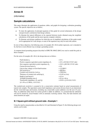 IEEE
IN AC SUBSTATION GROUNDING Std 80-2000
Copyright © 2000 IEEE. All rights reserved. 129
Annex B
(informative)
Sample calculations
This annex illustrates the application of equations, tables, and graphs for designing a substation grounding
system. The specific objectives are as follows:
a) To show the application of principal equations of this guide for several refinements of the design
concept toward a satisfactory final design solution.
b) To illustrate the typical differences to be expected between results obtained using the simplified
calculations of this guide and the more rigorous computer solutions.
c) To illustrate such design conditions for which the use of simplified calculations of this guide would
not be appropriate for a safe design, as some of the equations may only be used with caution.
In view of these objectives, the following series of examples (B.1–B.4) neither represents, nor is intended to
be, the best or most efficient way to design a grounding system.
A computer-based grounding program described in EPRI TR-100622 [B63] was used to model the grids in
these examples.
For the series of examples (B.1–B.4), the design data are as follows:
Fault duration tf = 0.5 s
Positive sequence equivalent system impedance Z1 = 4.0 + j10.0 Ω (115 kV side)
Zero sequence equivalent system impedance Z0 = 10.0 + j40.0 Ω (115 kV side)
Current division factor Sf = 0.6
Line-to-line voltage at worst-fault location = 115,000 V
Soil resistivity ρ = 400 Ω·m
Crushed rock resistivity (wet) ρs = 2500 Ω·m
Thickness of crushed rock surfacing hs = 0.102 m (4 in)
Depth of grid burial h = 0.5 m
Available grounding area A = 63 m × 84 m
Transformer impedance, (Z1 and Z0) = 0.034 + j1.014 Ω (13 kV)
(Z = 9% at 15 MVA, 115/13 kV)
The crushed-rock resistivity is assumed to be a conservative estimate based on actual measurements of
typical rock samples. The equivalent system fault impedances and current division factor Sf are determined
for the worst-fault type and location, including any conceivable system additions over the next 25 years.
Thus, no additional safety factor for system growth is added. In addition, it is assumed that the substation
will not be cleared by circuit breakers with an automatic reclosing scheme. Thus, the fault duration and
shock duration are equal.
B.1 Square grid without ground rods—Example 1
Using the step-by-step procedure as described in 16.4 and illustrated in Figure 33, the following design eval-
uations can be made.
Authorized licensed use limited to: UNIVERSIDADE FEDERAL DO RIO DE JANEIRO. Downloaded on May 28,2013 at 18:14:47 UTC from IEEE Xplore. Restrictions apply.
 