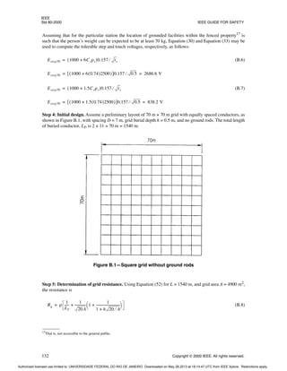 IEEE
Std 80-2000 IEEE GUIDE FOR SAFETY
132 Copyright © 2000 IEEE. All rights reserved.
Assuming that for the particular station the location of grounded facilities within the fenced property17
is
such that the person’s weight can be expected to be at least 70 kg, Equation (30) and Equation (33) may be
used to compute the tolerable step and touch voltages, respectively, as follows:
(B.6)
(B.7)
Step 4: Initial design. Assume a preliminary layout of 70 m × 70 m grid with equally spaced conductors, as
shown in Figure B.1, with spacing D = 7 m, grid burial depth h = 0.5 m, and no ground rods. The total length
of buried conductor, LT, is 2 × 11 × 70 m = 1540 m.
Step 5: Determination of grid resistance. Using Equation (52) for L = 1540 m, and grid area A = 4900 m2,
the resistance is
(B.8)
17
That is, not accessible to the general public.
Estep70 1000 6Csρs
+
( )0.157 ts
⁄
=
Estep70 1000 6 0.74
( )2500
+
( )
[ ]0.157 0.5
⁄ 2686.6 V
= =
Estep70 1000 1.5Csρs
+
( )0.157 ts
⁄
=
Estep70 1000 1.5 0.74
( )2500
+
( )
[ ]0.157 0.5
⁄ 838.2 V
= =
Figure B.1—Square grid without ground rods
Rg ρ
1
LT
-----
-
1
20A
-------------
- 1
1
1 h 20 A
⁄
+
------------------------------
+
 
 
+
=
Authorized licensed use limited to: UNIVERSIDADE FEDERAL DO RIO DE JANEIRO. Downloaded on May 28,2013 at 18:14:47 UTC from IEEE Xplore. Restrictions apply.
 
