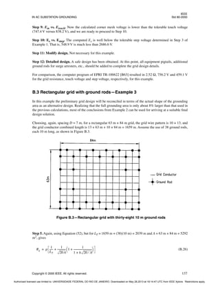 IEEE
IN AC SUBSTATION GROUNDING Std 80-2000
Copyright © 2000 IEEE. All rights reserved. 137
Step 9: Em vs. Etouch. Now the calculated corner mesh voltage is lower than the tolerable touch voltage
(747.4 V versus 838.2 V), and we are ready to proceed to Step 10.
Step 10: Es vs. Estep. The computed Es is well below the tolerable step voltage determined in Step 3 of
Example 1. That is, 548.9 V is much less than 2686.6 V.
Step 11: Modify design. Not necessary for this example.
Step 12: Detailed design. A safe design has been obtained. At this point, all equipment pigtails, additional
ground rods for surge arresters, etc., should be added to complete the grid design details.
For comparison, the computer program of EPRI TR-100622 [B63] resulted in 2.52 Ω, 756.2 V and 459.1 V
for the grid resistance, touch voltage and step voltage, respectively, for this example.
B.3 Rectangular grid with ground rods—Example 3
In this example the preliminary grid design will be reconciled in terms of the actual shape of the grounding
area as an alternative design. Realizing that the full grounding area is only about 8% larger than that used in
the previous calculations, most of the conclusions from Example 2 can be used for arriving at a suitable final
design solution.
Choosing, again, spacing D = 7 m, for a rectangular 63 m × 84 m grid, the grid wire pattern is 10 × 13, and
the grid conductor combined length is 13 × 63 m + 10 × 84 m = 1659 m. Assume the use of 38 ground rods,
each 10 m long, as shown in Figure B.3.
Step 5. Again, using Equation (52), but for LT = 1659 m + (38)(10 m) = 2039 m and A = 63 m × 84 m = 5292
m2
, gives
(B.26)
Figure B.3—Rectangular grid with thirty-eight 10 m ground rods
Rg ρ
1
LT
-----
-
1
20A
-------------
- 1
1
1 h 20 A
⁄
+
------------------------------
+
 
 
+
=
Authorized licensed use limited to: UNIVERSIDADE FEDERAL DO RIO DE JANEIRO. Downloaded on May 28,2013 at 18:14:47 UTC from IEEE Xplore. Restrictions apply.
 