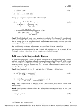 IEEE
IN AC SUBSTATION GROUNDING Std 80-2000
Copyright © 2000 IEEE. All rights reserved. 139
(B.31)
Finally, Em is computed using Equation (80) and Equation (91)
(B.32)
Step 9. This calculated mesh voltage is well below the Etouch70 limit of 838.2, but uses 119 m of additional
conductor and 230 m of additional ground rods, as compared with the previous example. Thus, the mesh
spacing could be reduced, the number and/or length of ground rods could be reduced, or both to achieve the
same margin of safety as example 2.
The remaining steps are the same as demonstrated in example 2 and will not be repeated here.
For comparison, the computer program of EPRI TR-100622 [B63] resulted in 2.28 Ω, 519.4 V and 349.7 V
for the grid resistance, touch voltage, and step voltage, respectively, for this example.
B.4 L-shaped grid with ground rods—Example 4
In this example the design of Example 2 is modified to illustrate the use of the equations for an L-shaped
grid with ground rods. The total area and mesh spacing are the same as that of Example 2, and the ground
rods are located only around the perimeter of the grid, as shown in Figure B.4. All other parameters are the
same as Example 2, except the number of rods (24). Thus, Steps 1–4 are the same as example 2, and this
example begins with Step 5.
Step 5. Using Equation (52) for LT = 1575 m + (24)(7.5 m) = 1755 m and A = 4900 m2, gives
(B.33)
Steps 6 and 7. The revised GPR is (1908)(2.74) = 5228 V, which is much greater than the tolerable touch
voltage of 838.2 V.
Step 8. Using Equation (84) through Equation (88), and Equation (81) and Equation (89), n, Km, and Ki are
computed
(B.34)
Ki 0.644 0.148 n
⋅
+
=
Ki 0.644 0.148 11.35 2.324
=
⋅
+
=
Em
ρ IG Km Ki
⋅ ⋅ ⋅
LC 1.55 1.22
Lr
Lx
2
Ly
2
+
---------------------
-
 
 
 
⋅
+ LR
⋅
+
----------------------------------------------------------------------------------------
=
Em
400 1908 0.77 2.324
⋅ ⋅ ⋅
1659 1.55 1.22
10
63
2
84
2
+
--------------------------
-
 
 
 
+ 380
+
---------------------------------------------------------------------------------------------
- 595.8 V
= =
Rg ρ
1
LT
-----
-
1
20A
-------------
- 1
1
1 h 20 A
⁄
+
------------------------------
+
 
 
+
=
Rg 400
1
1755
-----------
-
1
20 4900
⋅
-------------------------
- 1
1
1 0.5 20 4900
⁄
+
------------------------------------------
-
+
 
 
+ 2.74 Ω
=
=
n na nb nc nd
⋅ ⋅
= =
Authorized licensed use limited to: UNIVERSIDADE FEDERAL DO RIO DE JANEIRO. Downloaded on May 28,2013 at 18:14:47 UTC from IEEE Xplore. Restrictions apply.
 