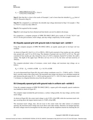 IEEE
Std 80-2000 IEEE GUIDE FOR SAFETY
142 Copyright © 2000 IEEE. All rights reserved.
Step 9. Note that this is close to the results of Example 2, and is lower than the tolerable Etouch70 limit of
838.2 V. Proceed to Step 10.
Step 10. The computed Es is well below the tolerable step voltage determined in Step 3 of example 1. That
is, 574.6 V is much less than 2686.6 V.
Step 11. Not required for this example.
Step 12. A safe design has been obtained and final details can now be added to the design.
For comparison, a computer program of EPRI TR-100622 [B63] gives results of 2.34 Ω, 742.9 V and
441.8 V for the grid resistance, touch voltage, and step voltage, respectively, for this example.
B.5 Equally spaced grid with ground rods in two-layer soil—exhibit 1
Using the computer program of EPRI TR-100622 [B63], an equally spaced grid in two-layer soil was
modeled.
As shown in Figure B.5, the 61 m × 61 m (200 ft × 200 ft) grid consisted of four meshes per side, and had
nine ground rods, each 9.2 m (30 ft) long. The diameter of ground rods was 0.0127 m (0.5 in). The grid
consisted of four meshes per side, formed by wires of a 0.01 m diameter, buried 0.5 m below the earth’s
surface. The depth of the upper layer 300 Ω·m soil was 4.6 m (15 ft); the lower soil had resistivity of
100 Ω·m.
The computer-calculated values of resistance, corner mesh voltage, and maximum step voltage, are as
follows:
Rg = 1.353 Ω Em = 49.66% of GPR Es = 18.33% of GPR
As can be determined from Figure B.6, the mesh voltage coordinates were X = –75.00 ft, and Y= –75.00 ft,
that is, near the center of the corner mesh. The maximum step voltage (not shown) was calculated outside the
grid, between the grid corner (X, Y = –100 ft) and the point at X, Y = –102.12 ft, that is, approximately over
1 m distance in a diagonal direction away from the grid corner.
B.6 Unequally spaced grid with ground rods in uniform soil—exhibit 2
Using the computer program of EPRI TR-100622 [B63], a square grid with unequally spaced conductors
was modeled as shown in Figure B.7.
The computer output included the grid resistance, a surface voltage profile, the step voltage, and the corner
mesh voltage.
As shown in Figure B.8, the corner mesh voltage is only 9.29% of the GPR, while the maximum touch volt-
age, occurring above the largest interior mesh, is 17.08% of the GPR.
The maximum touch voltage, thus, did not occur in the corner mesh. For other choices of conductor
spacings, the maximum touch voltage may occur above some other meshes. Therefore, for unequal spacings,
the touch voltages must be investigated over the entire grid, and the simplified criterion for checking the cor-
Es
400
( ) 1908
( ) 0.41
( ) 2.45
( )
0.75 1575
( ) 0.85 180
( )
+
-------------------------------------------------------------
- 574.6 V
=
=
Authorized licensed use limited to: UNIVERSIDADE FEDERAL DO RIO DE JANEIRO. Downloaded on May 28,2013 at 18:14:47 UTC from IEEE Xplore. Restrictions apply.
 