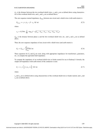 IEEE
IN AC SUBSTATION GROUNDING Std 80-2000
Copyright © 2000 IEEE. All rights reserved. 149
dxy is the distance between the two overhead shield wires, ra and xa are as defined above using characteris-
tics of the overhead shield wire, and re and xe are as defined above.
The zero sequence mutual impedance, Z0(ag) between one circuit and n shield wires (with earth return) is
(C.5)
where
dag1 is the distance between phase a and the first overhead shield wire, etc., and re and xe are as defined
above.
Then, the zero sequence impedance of one circuit with n shield wires (and earth return) is
(C.6)
These equations for Z1 and Z0 are used, along with appropriate impedances for transformers, generators,
etc., to compute the equivalent fault impedance.
To compute the impedance of an overhead shield wire or feeder neutral for use in Endrenyi’s formula, the
simple self impedance (with earth return) of the conductor is used.
(C.7)
where
ra and xa are as defined above using characteristics of the overhead shield wire or feeder neutral, and re and
xe are as defined above.
Z0 ag
( ) re jxe j3 xd Ω mi
⁄
⋅
–
+
=
xd 0.2794
f
60
-----
- log10 dag1 dbg1 dcg1…dagn dbgn dcgn
⋅ ⋅
⋅ ⋅
3 n
–
( )
⋅ ⋅
=
Z0 Z0 a
( )
Z0 ag
( )
2
Z0 g
( )
-------------
-Ω mi
⁄
–
=
Zs rc
re
3
---
- jxa j
xe
3
---- Ω mi
⁄
+ + +
=
Authorized licensed use limited to: UNIVERSIDADE FEDERAL DO RIO DE JANEIRO. Downloaded on May 28,2013 at 18:14:47 UTC from IEEE Xplore. Restrictions apply.
 