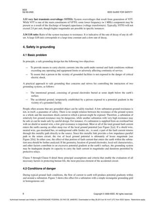 IEEE
Std 80-2000 IEEE GUIDE FOR SAFETY
8 Copyright © 2000 IEEE. All rights reserved.
3.33 very fast transients overvoltage (VFTO): System overvoltages that result from generation of VFT.
While VFT is one of the main constituents of VFTO, some lower frequency (≅ 1 MHz) component may be
present as a result of the discharge of lumped capacitance (voltage transformers). Typically, VFTO will not
exceed 2.0 per unit, though higher magnitudes are possible in specific instances.
3.34 X/R ratio: Ratio of the system reactance to resistance. It is indicative of the rate of decay of any dc off-
set. A large X/R ratio corresponds to a large time constant and a slow rate of decay.
4. Safety in grounding
4.1 Basic problem
In principle, a safe grounding design has the following two objectives:
— To provide means to carry electric currents into the earth under normal and fault conditions without
exceeding any operating and equipment limits or adversely affecting continuity of service.
— To assure that a person in the vicinity of grounded facilities is not exposed to the danger of critical
electric shock.
A practical approach to safe grounding thus concerns and strives for controlling the interaction of two
grounding systems, as follows:
— The intentional ground, consisting of ground electrodes buried at some depth below the earth’s
surface.
— The accidental ground, temporarily established by a person exposed to a potential gradient in the
vicinity of a grounded facility.
People often assume that any grounded object can be safely touched. A low substation ground resistance is
not, in itself, a guarantee of safety. There is no simple relation between the resistance of the ground system
as a whole and the maximum shock current to which a person might be exposed. Therefore, a substation of
relatively low ground resistance may be dangerous, while another substation with very high resistance may
be safe or can be made safe by careful design. For instance, if a substation is supplied from an overhead line
with no shield or neutral wire, a low grid resistance is important. Most or all of the total ground fault current
enters the earth causing an often steep rise of the local ground potential [see Figure 2(a)]. If a shield wire,
neutral wire, gas-insulated bus, or underground cable feeder, etc., is used, a part of the fault current returns
through this metallic path directly to the source. Since this metallic link provides a low impedance parallel
path to the return circuit, the rise of local ground potential is ultimately of lesser magnitude [see
Figure 2(b)]. In either case, the effect of that portion of fault current that enters the earth within the substa-
tion area should be further analyzed. If the geometry, location of ground electrodes, local soil characteristics,
and other factors contribute to an excessive potential gradient at the earth’s surface, the grounding system
may be inadequate despite its capacity to carry the fault current in magnitudes and durations permitted by
protective relays.
Clause 5 through Clause 8 detail those principal assumptions and criteria that enable the evaluation of all
necessary factors in protecting human life, the most precious element of the accidental circuit.
4.2 Conditions of danger
During typical ground fault conditions, the flow of current to earth will produce potential gradients within
and around a substation. Figure 3 shows this effect for a substation with a simple rectangular grounding grid
in homogeneous soil.
Authorized licensed use limited to: UNIVERSIDADE FEDERAL DO RIO DE JANEIRO. Downloaded on May 28,2013 at 18:14:47 UTC from IEEE Xplore. Restrictions apply.
 