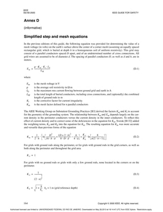 IEEE
Std 80-2000 IEEE GUIDE FOR SAFETY
164 Copyright © 2000 IEEE. All rights reserved.
Annex D
(informative)
Simplified step and mesh equations
In the previous editions of this guide, the following equation was provided for determining the value of a
mesh voltage (in volts) on the earth’s surface above the center of a corner mesh (assuming an equally spaced
rectangular grid, which is buried at depth h in a homogeneous soil of uniform resistivity). This grid may
consist of n parallel conductors spaced D apart, and of an undetermined number of cross connections. All
grid wires are assumed to be of diameter d. The spacing of parallel conductors D, as well as d and h, are in
meters.
(D.1)
where
Em is the mesh voltage in V
ρ is the average soil resistivity in Ω·m
IG is the maximum rms current flowing between ground grid and earth in A
LM is the total length of buried conductors, including cross connections, and (optionally) the combined
length of ground rods in m
Ki is the corrective factor for current irregularity
Km is the mesh factor defined for n parallel conductors
The AIEE Working Group on Substation Grounding Practices [B3] derived the factors Km and Ki to account
for the geometry of the grounding system. The relationship between Km and Em depends largely on the cur-
rent density in the perimeter conductors versus the current density in the inner conductors. To reflect this
effect of current density and to correct some of the deficiencies in the equation for Km, Sverak [B132] added
the weighting terms, Kii and Kh into the equation for Km. The resulting equation for Km was more accurate
and versatile than previous forms of the equation
(D.2)
For grids with ground rods along the perimeter, or for grids with ground rods in the grid corners, as well as
both along the perimeter and throughout the grid area
For grids with no ground rods or grids with only a few ground rods, none located in the corners or on the
perimeter.
(D.3)
ho = 1 m (grid reference depth) (D.4)
Em
ρ Km Ki IG
⋅ ⋅ ⋅
LM
----------------------------------
-
=
Km
1
2 π
⋅
---------- ln
D
2
16 h d
⋅ ⋅
--------------------
-
D 2 h
⋅
+
( )
2
8 D d
⋅ ⋅
---------------------------
-
h
4 d
⋅
---------
-
–
+
Kii
Kh
------
- ln
8
π 2 n 1
–
⋅
( )
---------------------------
-
⋅
+
⋅
=
Kii 1
=
Kii
1
2 n
⋅
( )
2
n
--
-
-----------------
=
Kh 1
h
ho
----
-
+
=
Authorized licensed use limited to: UNIVERSIDADE FEDERAL DO RIO DE JANEIRO. Downloaded on May 28,2013 at 18:14:47 UTC from IEEE Xplore. Restrictions apply.
 