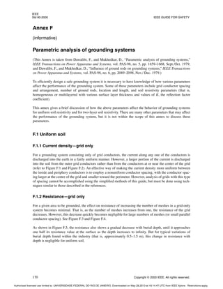 IEEE
Std 80-2000 IEEE GUIDE FOR SAFETY
170 Copyright © 2000 IEEE. All rights reserved.
Annex F
(informative)
Parametric analysis of grounding systems
(This Annex is taken from Dawalibi, F., and Mukhedkar, D., “Parametric analysis of grounding systems,”
IEEE Transactions on Power Apparatus and Systems, vol. PAS-98, no. 5, pp. 1659–1668, Sept./Oct. 1979;
and Dawalibi, F., and Mukhedkar, D., “Influence of ground rods on grounding systems,” IEEE Transactions
on Power Apparatus and Systems, vol. PAS-98, no. 6, pp. 2089–2098, Nov./ Dec. 1979.)
To efficiently design a safe grounding system it is necessary to have knowledge of how various parameters
affect the performance of the grounding system. Some of these parameters include grid conductor spacing
and arrangement, number of ground rods, location and length, and soil resistivity parameters (that is,
homogeneous or multilayered with various surface layer thickness and values of K, the reflection factor
coefficient).
This annex gives a brief discussion of how the above parameters affect the behavior of grounding systems
for uniform soil resistivity and for two-layer soil resistivity. There are many other parameters that may affect
the performance of the grounding system, but it is not within the scope of this annex to discuss these
parameters.
F.1 Uniform soil
F.1.1 Current density—grid only
For a grounding system consisting only of grid conductors, the current along any one of the conductors is
discharged into the earth in a fairly uniform manner. However, a larger portion of the current is discharged
into the soil from the outer grid conductors rather than from the conductors at or near the center of the grid
(refer to Figure F.1 and Figure F.2). An effective way of making the current density more uniform between
the inside and periphery conductors is to employ a nonuniform conductor spacing, with the conductor spac-
ing larger at the center of the grid and smaller toward the perimeter. However, analysis of grids with this type
of spacing cannot be accomplished using the simplified methods of this guide, but must be done using tech-
niques similar to those described in the references.
F.1.2 Resistance—grid only
For a given area to be grounded, the effect on resistance of increasing the number of meshes in a grid-only
system becomes minimal. That is, as the number of meshes increases from one, the resistance of the grid
decreases. However, this decrease quickly becomes negligible for large numbers of meshes (or small parallel
conductor spacing). See Figure F.3 and Figure F.4.
As shown in Figure F.5, the resistance also shows a gradual decrease with burial depth, until it approaches
one half its resistance value at the surface as the depth increases to infinity. But for typical variations of
burial depth found within the industry (that is, approximately 0.5–1.5 m), this change in resistance with
depth is negligible for uniform soil.
Authorized licensed use limited to: UNIVERSIDADE FEDERAL DO RIO DE JANEIRO. Downloaded on May 28,2013 at 18:14:47 UTC from IEEE Xplore. Restrictions apply.
 