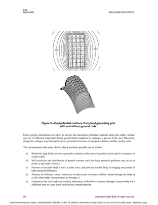 IEEE
Std 80-2000 IEEE GUIDE FOR SAFETY
10 Copyright © 2000 IEEE. All rights reserved.
Unless proper precautions are taken in design, the maximum potential gradients along the earth’s surface
may be of sufficient magnitude during ground fault conditions to endanger a person in the area. Moreover,
dangerous voltages may develop between grounded structures or equipment frames and the nearby earth.
The circumstances that make electric shock accidents possible are as follows:
a) Relatively high fault current to ground in relation to the area of ground system and its resistance to
remote earth.
b) Soil resistivity and distribution of ground currents such that high potential gradients may occur at
points at the earth’s surface.
c) Presence of an individual at such a point, time, and position that the body is bridging two points of
high potential difference.
d) Absence of sufficient contact resistance or other series resistance to limit current through the body to
a safe value under circumstances a) through c).
e) Duration of the fault and body contact, and hence, of the flow of current through a human body for a
sufficient time to cause harm at the given current intensity.
Figure 3—Equipotential contours if a typical grounding grid
with and without ground rods
Authorized licensed use limited to: UNIVERSIDADE FEDERAL DO RIO DE JANEIRO. Downloaded on May 28,2013 at 18:14:47 UTC from IEEE Xplore. Restrictions apply.
 