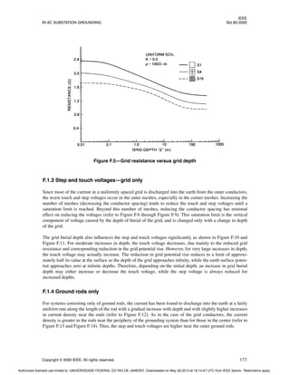 IEEE
IN AC SUBSTATION GROUNDING Std 80-2000
Copyright © 2000 IEEE. All rights reserved. 173
F.1.3 Step and touch voltages—grid only
Since most of the current in a uniformly spaced grid is discharged into the earth from the outer conductors,
the worst touch and step voltages occur in the outer meshes, especially in the corner meshes. Increasing the
number of meshes (decreasing the conductor spacing) tends to reduce the touch and step voltages until a
saturation limit is reached. Beyond this number of meshes, reducing the conductor spacing has minimal
effect on reducing the voltages (refer to Figure F.6 through Figure F.9). This saturation limit is the vertical
component of voltage caused by the depth of burial of the grid, and is changed only with a change in depth
of the grid.
The grid burial depth also influences the step and touch voltages significantly as shown in Figure F.10 and
Figure F.11. For moderate increases in depth, the touch voltage decreases, due mainly to the reduced grid
resistance and corresponding reduction in the grid potential rise. However, for very large increases in depth,
the touch voltage may actually increase. The reduction in grid potential rise reduces to a limit of approxi-
mately half its value at the surface as the depth of the grid approaches infinity, while the earth surface poten-
tial approaches zero at infinite depths. Therefore, depending on the initial depth, an increase in grid burial
depth may either increase or decrease the touch voltage, while the step voltage is always reduced for
increased depths.
F.1.4 Ground rods only
For systems consisting only of ground rods, the current has been found to discharge into the earth at a fairly
uniform rate along the length of the rod with a gradual increase with depth and with slightly higher increases
in current density near the ends (refer to Figure F.12). As in the case of the grid conductors, the current
density is greater in the rods near the periphery of the grounding system than for those in the center (refer to
Figure F.13 and Figure F.14). Thus, the step and touch voltages are higher near the outer ground rods.
Figure F.5—Grid resistance versus grid depth
Authorized licensed use limited to: UNIVERSIDADE FEDERAL DO RIO DE JANEIRO. Downloaded on May 28,2013 at 18:14:47 UTC from IEEE Xplore. Restrictions apply.
 