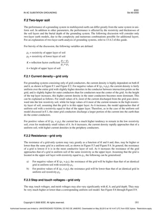 IEEE
IN AC SUBSTATION GROUNDING Std 80-2000
Copyright © 2000 IEEE. All rights reserved. 181
F.2 Two-layer soil
The performance of a grounding system in multilayered earth can differ greatly from the same system in uni-
form soil. In addition to other parameters, the performance is affected by the resistivity and thicknesses of
the soil layers and the burial depth of the grounding system. The following discussion will consider only
two-layer earth models, due to the complexity and numerous combinations possible for additional layers.
For an explanation of two-layer earth analysis of grounding systems, refer to 13.4.2 of this guide.
For brevity of the discussion, the following variables are defined:
ρ1 = resistivity of upper layer of soil
ρ2 = resistivity of lower layer of soil
K = reflection factor coefficient
h = height of upper layer of soil
F.2.1 Current density—grid only
For grounding systems consisting only of grid conductors, the current density is highly dependent on both K
and h, as shown in Figure F.1 and Figure F.2. For negative values of K (ρ1 > ρ2), the current density is fairly
uniform over the entire grid with slightly higher densities in the conductor between intersection points on the
grid, and is slightly higher for outer conductors than for conductors near the center of the grid. As the height
of the top layer increases, this higher current density in the outer conductors becomes more dominant. This
can be explained as follows. For small values of h, most of the current discharged from the grid goes down-
ward into the low resistivity soil, while for large values of h most of the current remains in the high resistiv-
ity layer of soil, assuming that the grid is in this upper layer. As h increases, the model approaches that of
uniform soil with a resistivity equal to that of the upper layer. Therefore, as in the case of the uniform soil
model discussed in F.1, the outer grid conductors discharge a larger portion of the current into the earth than
do the center conductors.
For positive values of K (ρ1 < ρ2), the current has a much higher tendency to remain in the low resistivity
soil, even for moderately small values of h. As h increases, the current density rapidly approaches that of a
uniform soil, with higher current densities in the periphery conductors.
F.2.2 Resistance—grid only
The resistance of a grid-only system may vary greatly as a function of K and h and, thus, may be higher or
lower than the same grid in a uniform soil, as shown in Figure F.3 and Figure F.4. In general, the resistance
of a grid is lowest if it is in the most conductive layer of soil. As h increases the resistance of the grid
approaches that of a grid in uniform soil of the same resistivity as the upper layer. Assuming that the grid is
located in the upper soil layer with resistivity equal to ρ1, the following can be generalized:
a) For negative values of K (ρ1 > ρ2), the resistance of the grid will be higher than that of an identical
grid in uniform soil with resistivity ρ1.
b) For positive values of K (ρ1 < ρ2), the resistance grid will be lower than that of an identical grid in
uniform soil resistivity ρ2.
F.2.3 Step and touch voltages—grid only
The step, touch voltages, and mesh voltages may also vary significantly with K, h, and grid depth. They may
be very much higher or lower than a corresponding uniform soil model. See Figure F.6 through Figure F.9.
ρ2 ρ1
–
ρ2 ρ1
+
----------------
-
Authorized licensed use limited to: UNIVERSIDADE FEDERAL DO RIO DE JANEIRO. Downloaded on May 28,2013 at 18:14:47 UTC from IEEE Xplore. Restrictions apply.
 