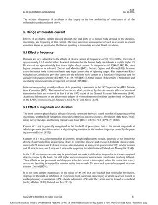 IEEE
IN AC SUBSTATION GROUNDING Std 80-2000
Copyright © 2000 IEEE. All rights reserved. 11
The relative infrequency of accidents is due largely to the low probability of coincidence of all the
unfavorable conditions listed above.
5. Range of tolerable current
Effects of an electric current passing through the vital parts of a human body depend on the duration,
magnitude, and frequency of this current. The most dangerous consequence of such an exposure is a heart
condition known as ventricular fibrillation, resulting in immediate arrest of blood circulation.
5.1 Effect of frequency
Humans are very vulnerable to the effects of electric current at frequencies of 50 Hz or 60 Hz. Currents of
approximately 0.1 A can be lethal. Research indicates that the human body can tolerate a slightly higher 25
Hz current and approximately five times higher direct current. At frequencies of 3000–10 000 Hz, even
higher currents can be tolerated (Dalziel and Mansfield [B33]; Dalziel, Ogden, and Abbott [B36]). In some
cases the human body is able to tolerate very high currents due to lightning surges. The International Elec-
trotechnical Commission provides curves for the tolerable body current as a function of frequency and for
capacitive discharge currents [IEC 60479-2 (1987-03) [B83])]. Other studies of the effects of both direct and
oscillatory impulse currents are reported in Dalziel [B25][B27].
Information regarding special problems of dc grounding is contained in the 1957 report of the AIEE Substa-
tions Committee [B21]. The hazards of an electric shock produced by the electrostatic effects of overhead
transmission lines are reviewed in Part 1 of the 1972 report of the General Systems Subcommittee [B88].
Additional information on the electrostatic effects of overhead transmission lines can be found in Chapter 8
of the EPRI Transmission Line Reference Book 345 kV and Above [B57].
5.2 Effect of magnitude and duration
The most common physiological effects of electric current on the body, stated in order of increasing current
magnitude, are threshold perception, muscular contraction, unconsciousness, fibrillation of the heart, respi-
ratory nerve blockage, and burning (Geddes and Baker [B74]; IEC 60479-1 (1994-09) [B82]).
Current of 1 mA is generally recognized as the threshold of perception; that is, the current magnitude at
which a person is just able to detect a slight tingling sensation in his hands or fingertips caused by the pass-
ing current (Dalziel [B27]).
Currents of 1–6 mA, often termed let-go currents, though unpleasant to sustain, generally do not impair the
ability of a person holding an energized object to control his muscles and release it. Dalziel’s classic experi-
ment with 28 women and 134 men provides data indicating an average let-go current of 10.5 mA for women
and 16 mA for men, and 6 mA and 9 mA as the respective threshold values (Dalziel and Massogilia [B34]).
In the 9–25 mA range, currents may be painful and can make it difficult or impossible to release energized
objects grasped by the hand. For still higher currents muscular contractions could make breathing difficult.
These effects are not permanent and disappear when the current is interrupted, unless the contraction is very
severe and breathing is stopped for minutes rather than seconds. Yet even such cases often respond to resus-
citation (Dalziel [B29]).
It is not until current magnitudes in the range of 60–100 mA are reached that ventricular fibrillation,
stoppage of the heart, or inhibition of respiration might occur and cause injury or death. A person trained in
cardiopulmonary resuscitation (CPR) should administer CPR until the victim can be treated at a medical
facility (Dalziel [B30]; Dalziel and Lee [B31]).
Authorized licensed use limited to: UNIVERSIDADE FEDERAL DO RIO DE JANEIRO. Downloaded on May 28,2013 at 18:14:47 UTC from IEEE Xplore. Restrictions apply.
 