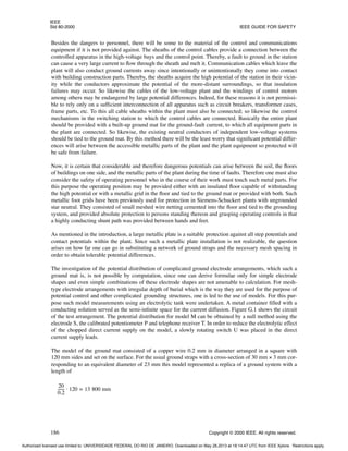 IEEE
Std 80-2000 IEEE GUIDE FOR SAFETY
186 Copyright © 2000 IEEE. All rights reserved.
Besides the dangers to personnel, there will be some to the material of the control and communications
equipment if it is not provided against. The sheaths of the control cables provide a connection between the
controlled apparatus in the high-voltage bays and the control point. Thereby, a fault to ground in the station
can cause a very large current to flow through the sheath and melt it. Communication cables which leave the
plant will also conduct ground currents away since intentionally or unintentionally they come into contact
with building construction parts. Thereby, the sheaths acquire the high potential of the station in their vicin-
ity while the conductors approximate the potential of the more-distant surroundings, so that insulation
failures may occur. So likewise the cables of the low-voltage plant and the windings of control motors
among others may be endangered by large potential differences. Indeed, for these reasons it is not permissi-
ble to rely only on a sufficient interconnection of all apparatus such as circuit breakers, transformer cases,
frame parts, etc. To this all cable sheaths within the plant must also be connected; so likewise the control
mechanisms in the switching station to which the control cables are connected. Basically the entire plant
should be provided with a built-up ground mat for the ground-fault current, to which all equipment parts in
the plant are connected. So likewise, the existing neutral conductors of independent low-voltage systems
should be tied to the ground mat. By this method there will be the least worry that significant potential differ-
ences will arise between the accessible metallic parts of the plant and the plant equipment so protected will
be safe from failure.
Now, it is certain that considerable and therefore dangerous potentials can arise between the soil, the floors
of buildings on one side, and the metallic parts of the plant during the time of faults. Therefore one must also
consider the safety of operating personnel who in the course of their work must touch such metal parts. For
this purpose the operating position may be provided either with an insulated floor capable of withstanding
the high potential or with a metallic grid in the floor and tied to the ground mat or provided with both. Such
metallic foot grids have been previously used for protection in Siemens-Schuckert plants with ungrounded
star neutral. They consisted of small meshed wire netting cemented into the floor and tied to the grounding
system, and provided absolute protection to persons standing thereon and grasping operating controls in that
a highly conducting shunt path was provided between hands and feet.
As mentioned in the introduction, a large metallic plate is a suitable protection against all step potentials and
contact potentials within the plant. Since such a metallic plate installation is not realizable, the question
arises on how far one can go in substituting a network of ground straps and the necessary mesh spacing in
order to obtain tolerable potential differences.
The investigation of the potential distribution of complicated ground electrode arrangements, which such a
ground mat is, is not possible by computation, since one can derive formulae only for simple electrode
shapes and even simple combinations of these electrode shapes are not amenable to calculation. For mesh-
type electrode arrangements with irregular depth of burial which is the way they are used for the purpose of
potential control and other complicated grounding structures, one is led to the use of models. For this pur-
pose such model measurements using an electrolytic tank were undertaken. A metal container filled with a
conducting solution served as the semi-infinite space for the current diffusion. Figure G.1 shows the circuit
of the test arrangement. The potential distribution for model M can be obtained by a null method using the
electrode S, the calibrated potentiometer P and telephone receiver T. In order to reduce the electrolytic effect
of the chopped direct current supply on the model, a slowly rotating switch U was placed in the direct
current supply leads.
The model of the ground mat consisted of a copper wire 0.2 mm in diameter arranged in a square with
120 mm sides and set on the surface. For the usual ground straps with a cross-section of 30 mm × 3 mm cor-
responding to an equivalent diameter of 23 mm this model represented a replica of a ground system with a
length of
20
0.2
------
- 120 13 800 mm
=
⋅
Authorized licensed use limited to: UNIVERSIDADE FEDERAL DO RIO DE JANEIRO. Downloaded on May 28,2013 at 18:14:47 UTC from IEEE Xplore. Restrictions apply.
 