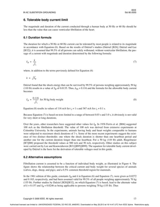 IEEE
IN AC SUBSTATION GROUNDING Std 80-2000
Copyright © 2000 IEEE. All rights reserved. 13
6. Tolerable body current limit
The magnitude and duration of the current conducted through a human body at 50 Hz or 60 Hz should be
less than the value that can cause ventricular fibrillation of the heart.
6.1 Duration formula
The duration for which a 50 Hz or 60 Hz current can be tolerated by most people is related to its magnitude
in accordance with Equation (6). Based on the results of Dalziel’s studies (Dalziel [B26]; Dalziel and Lee
[B32]), it is assumed that 99.5% of all persons can safely withstand, without ventricular fibrillation, the pas-
sage of a current with magnitude and duration determined by the following formula:
(7)
where, in addition to the terms previously defined for Equation (6)
Dalziel found that the shock energy that can be survived by 99.5% of persons weighing approximately 50 kg
(110 lb) results in a value of SB of 0.0135. Thus, k50 = 0.116 and the formula for the allowable body current
becomes
for 50 kg body weight (8)
Equation (8) results in values of 116 mA for ts = 1 s and 367 mA for ts = 0.1 s.
Because Equation (7) is based on tests limited to a range of between 0.03 s and 3.0 s, it obviously is not valid
for very short or long durations.
Over the years, other researchers have suggested other values for IB. In 1936 Ferris et al. [B66] suggested
100 mA as the fibrillation threshold. The value of 100 mA was derived from extensive experiments at
Columbia University. In the experiments, animals having body and heart weights comparable to humans
were subjected to maximum shock durations of 3 s. Some of the more recent experiments suggest the exist-
ence of two distinct thresholds: one where the shock duration is shorter than one heartbeat period and
another one for the current duration longer than one heartbeat. For a 50 kg (110 lb) adult, Biegelmeier
[B7][B8] proposed the threshold values at 500 mA and 50 mA, respectively. Other studies on this subject
were carried out by Lee and Kouwenhoven [B31][B95][B99]. The equation for tolerable body current devel-
oped by Dalziel is the basis for the derivation of tolerable voltages used in this guide.
6.2 Alternative assumptions
Fibrillation current is assumed to be a function of individual body weight, as illustrated in Figure 4. The
figure shows the relationship between the critical current and body weight for several species of animals
(calves, dogs, sheep, and pigs), and a 0.5% common threshold region for mammals.
In the 1961 edition of this guide, constants SB and k in Equation (6) and Equation (7), were given as 0.0272
and 0.165, respectively, and had been assumed valid for 99.5% of all people weighing approximately 70 kg
(155 lb). Further studies by Dalziel [B28][B32], on which Equation (7) is based, lead to the alternate value
of k = 0.157 and SB = 0.0246 as being applicable to persons weighing 70 kg (155 lb). Thus
IB
k
ts
-------
=
k SB
=
IB
0.116
ts
------------
-
=
Authorized licensed use limited to: UNIVERSIDADE FEDERAL DO RIO DE JANEIRO. Downloaded on May 28,2013 at 18:14:47 UTC from IEEE Xplore. Restrictions apply.
 