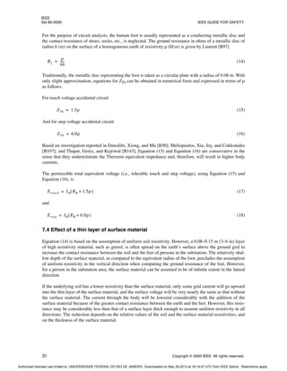 IEEE
Std 80-2000 IEEE GUIDE FOR SAFETY
20 Copyright © 2000 IEEE. All rights reserved.
For the purpose of circuit analysis, the human foot is usually represented as a conducting metallic disc and
the contact resistance of shoes, socks, etc., is neglected. The ground resistance in ohms of a metallic disc of
radius b (m) on the surface of a homogeneous earth of resistivity ρ (Ω·m) is given by Laurent [B97]
(14)
Traditionally, the metallic disc representing the foot is taken as a circular plate with a radius of 0.08 m. With
only slight approximation, equations for ZTh can be obtained in numerical form and expressed in terms of ρ
as follows.
For touch voltage accidental circuit
(15)
And for step voltage accidental circuit
(16)
Based on investigation reported in Dawalibi, Xiong, and Ma [B50]; Meliopoulos, Xia, Joy, and Cokkonides
[B107]; and Thapar, Gerez, and Kejriwal [B143], Equation (15) and Equation (16) are conservative in the
sense that they underestimate the Thevenin equivalent impedance and, therefore, will result in higher body
currents.
The permissible total equivalent voltage (i.e., tolerable touch and step voltage), using Equation (15) and
Equation (16), is
(17)
and
(18)
7.4 Effect of a thin layer of surface material
Equation (14) is based on the assumption of uniform soil resistivity. However, a 0.08–0.15 m (3–6 in) layer
of high resistivity material, such as gravel, is often spread on the earth’s surface above the ground grid to
increase the contact resistance between the soil and the feet of persons in the substation. The relatively shal-
low depth of the surface material, as compared to the equivalent radius of the foot, precludes the assumption
of uniform resistivity in the vertical direction when computing the ground resistance of the feet. However,
for a person in the substation area, the surface material can be assumed to be of infinite extent in the lateral
direction.
If the underlying soil has a lower resistivity than the surface material, only some grid current will go upward
into the thin layer of the surface material, and the surface voltage will be very nearly the same as that without
the surface material. The current through the body will be lowered considerably with the addition of the
surface material because of the greater contact resistance between the earth and the feet. However, this resis-
tance may be considerably less than that of a surface layer thick enough to assume uniform resistivity in all
directions. The reduction depends on the relative values of the soil and the surface material resistivities, and
on the thickness of the surface material.
Rf
ρ
4b
-----
-
=
ZTh 1.5ρ
=
ZTh 6.0ρ
=
Etouch IB RB 1.5ρ
+
( )
=
Estep IB RB 6.0ρ
+
( )
=
Authorized licensed use limited to: UNIVERSIDADE FEDERAL DO RIO DE JANEIRO. Downloaded on May 28,2013 at 18:14:47 UTC from IEEE Xplore. Restrictions apply.
 