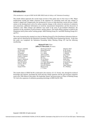 Copyright © 2000 IEEE. All rights reserved. iii
Introduction
(This introduction is not part of IEEE Std 80-2000, IEEE Guide for Safety in AC Substation Grounding.)
This fourth edition represents the second major revision of this guide since its first issue in 1961. Major
modifications include the further extension of the equations for calculating touch and step voltages to
include L-shaped and T-shaped grids; the introduction of curves to help determine current division; modifi-
cations to the derating factor curves for surface material; changes in the criteria for selection of conductors
and connections; additional information on resistivity measurement interpretation; and the discussion of
multilayer soils. Other changes and additions were made in the areas of gas-insulated substations, the
equations for the calculation of grid resistance, and the annexes. The fourth edition continues to build on the
foundations laid by three earlier working groups: AIEE Working Group 56.1 and IEEE Working Groups 69.1
and 78.1.
The work of preparing this standard was done by Working Group D7 of the Distribution Substation Subcom-
mittee and was sponsored by the Substation Committee of the IEEE Power Engineering Society. At the time
this guide was completed, the Substation Grounding Safety Working Group, D7, had the following
membership:
Richard P. Keil, Chair
Jeffrey D. Merryman, Secretary
This fourth edition of IEEE Std 80 is dedicated to the memory of J. G. Sverak, who, through his technical
knowledge and expertise, developed the touch and step voltage equations and the grid resistance equations
used in the 1986 edition of this guide. His leadership, humor, and perseverance as Chair of Working Group
78.1 led to the expansion of substation grounding knowledge in IEEE Std 80-1986.
Hanna E. Abdallah
Al Alexander
Stan J. Arnot
N. Barbeito
Thomas M. Barnes
Charles J. Blattner
E. F. Counsel
Frank A. Denbrock
William K. Dick
Gary W. DiTroia
Victor L. Dixon
S. L. Duong
Jacques Fortin
David Lane Garrett
Roland Heinrichs
D. T. Jones
G. A. Klein
Allan E. Kollar
Donald N. Laird
M. P. Ly
W. M. Malone
A. Mannarino
A. P. Sakis Meliopoulos
Gino Menechella
Jovan M. Nahman
Benson P. Ng
J. T. Orrell
Shashi G. Patel
R. M. Portale
F. Shainauskas
Y. Shertok
Gary Simms
R. Singer
Greg Steinman
Brian Story
J. G. Sverak
W. Keith Switzer
B. Thapar
Mark Vainberg
R. J. Wehling
Authorized licensed use limited to: UNIVERSIDADE FEDERAL DO RIO DE JANEIRO. Downloaded on May 28,2013 at 18:14:47 UTC from IEEE Xplore. Restrictions apply.
 