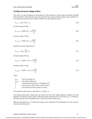 IEEE
IN AC SUBSTATION GROUNDING Std 80-2000
Copyright © 2000 IEEE. All rights reserved. 27
8.3 Step and touch voltage criteria
The safety of a person depends on preventing the critical amount of shock energy from being absorbed
before the fault is cleared and the system de-energized. The maximum driving voltage of any accidental cir-
cuit should not exceed the limits defined as follows. For step voltage the limit is
(28)
for body weight of 50 kg
(29)
for body weight of 70 kg
(30)
Similarly, the touch voltage limit is
(31)
for body weight of 50 kg
(32)
for body weight of 70 kg
(33)
where
Estep is the step voltage in V
Etouch is the touch voltage in V
Cs is determined from Figure 11 or Equation (27)
rs is the resistivity of the surface material in Ω·m
ts is the duration of shock current in seconds
If no protective surface layer is used, then Cs =1 and ρs = ρ.
The metal-to-metal touch voltage limits are derived from the touch voltage equations, Equation (32) and
Equation (33). Metal-to-metal contact, both hand-to-hand and hand-to-feet, will result in ρs = 0. Therefore,
the total resistance of the accidental circuit is equal to the body resistance, RB.
With the substitution of ρs = 0 in the foot resistance terms of Equation (32) and Equation (33), the metal-to-
metal touch voltage limit is
Estep RB 2Rf
+
( ) IB
⋅
=
Estep50 1000 6Cs ρs
⋅
+
( )
0.116
ts
------------
-
=
Estep70 1000 6Cs ρs
⋅
+
( )
0.157
ts
------------
-
=
Etouch RB
Rf
2
-----
-
+
 
  IB
⋅
=
Estep50 1000 1.5Cs ρs
⋅
+
( )
0.116
ts
------------
-
=
Estep70 1000 1.5Cs ρs
⋅
+
( )
0.157
ts
------------
-
=
Authorized licensed use limited to: UNIVERSIDADE FEDERAL DO RIO DE JANEIRO. Downloaded on May 28,2013 at 18:14:47 UTC from IEEE Xplore. Restrictions apply.
 
