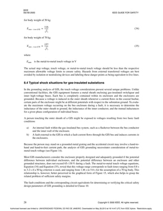 IEEE
Std 80-2000 IEEE GUIDE FOR SAFETY
28 Copyright © 2000 IEEE. All rights reserved.
for body weight of 50 kg
(34)
for body weight of 70 kg
(35)
where
Emm is the metal-to-metal touch voltage in V
The actual step voltage, touch voltage, or metal-to-metal touch voltage should be less than the respective
maximum allowable voltage limits to ensure safety. Hazards from external transferred voltages are best
avoided by isolation or neutralizing devices and labeling these danger points as being equivalent to live lines.
8.4 Typical shock situations for gas-insulated substations
In the grounding analysis of GIS, the touch voltage considerations present several unique problems. Unlike
conventional facilities, the GIS equipment features a metal sheath enclosing gas-insulated switchgear and
inner high-voltage buses. Each bus is completely contained within its enclosure and the enclosures are
grounded. Because a voltage is induced in the outer sheath whenever a current flows in the coaxial busbar,
certain parts of the enclosure might be at different potentials with respect to the substation ground. To evalu-
ate the maximum voltage occurring on the bus enclosure during a fault, it is necessary to determine the
inductance of the outer sheath to ground, the inductance of the inner conductor, and the mutual inductances
for a given phase configuration of individual buses.
A person touching the outer sheath of a GIS might be exposed to voltages resulting from two basic fault
conditions
a) An internal fault within the gas-insulated bus system, such as a flashover between the bus conductor
and the inner wall of the enclosure.
b) A fault external to the GIS in which a fault current flows through the GIS bus and induces currents in
the enclosures.
Because the person may stand on a grounded metal grating and the accidental circuit may involve a hand-to-
hand and hand-to-feet current path, the analysis of GIS grounding necessitates consideration of metal-to-
metal touch voltage (see Figure 14).
Most GIS manufacturers consider the enclosure properly designed and adequately grounded if the potential
difference between individual enclosures, and the potential difference between an enclosure and other
grounded structures, does not exceed 65–130 V during a fault. The metal-to-metal touch voltage equations,
Equation (34) and Equation (35), reveal that this voltage range corresponds to fault times ranging from 0.8 s
to 3.2 s if a 50 kg criterion is used, and ranging from 1.46 s to 5.8 s for the assumption of a 70 kg body. This
relationship is, however, better perceived in the graphical form of Figure 15, which also helps to grasp the
related problem of sufficient safety margins.
The fault conditions and the corresponding circuit equivalents for determining or verifying the critical safety
design parameters of GIS grounding is detailed in Clause 10.
Emm touch50
–
116
ts
--------
-
=
Emm touch70
–
157
ts
--------
-
=
Authorized licensed use limited to: UNIVERSIDADE FEDERAL DO RIO DE JANEIRO. Downloaded on May 28,2013 at 18:14:47 UTC from IEEE Xplore. Restrictions apply.
 
