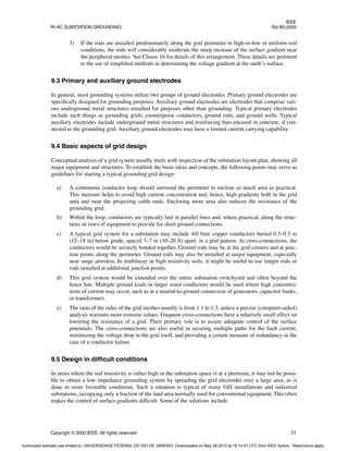 IEEE
IN AC SUBSTATION GROUNDING Std 80-2000
Copyright © 2000 IEEE. All rights reserved. 31
3) If the rods are installed predominately along the grid perimeter in high-to-low or uniform soil
conditions, the rods will considerably moderate the steep increase of the surface gradient near
the peripheral meshes. See Clause 16 for details of this arrangement. These details are pertinent
to the use of simplified methods in determining the voltage gradient at the earth’s surface.
9.3 Primary and auxiliary ground electrodes
In general, most grounding systems utilize two groups of ground electrodes. Primary ground electrodes are
specifically designed for grounding purposes. Auxiliary ground electrodes are electrodes that comprise vari-
ous underground metal structures installed for purposes other than grounding. Typical primary electrodes
include such things as grounding grids, counterpoise conductors, ground rods, and ground wells. Typical
auxiliary electrodes include underground metal structures and reinforcing bars encased in concrete, if con-
nected to the grounding grid. Auxiliary ground electrodes may have a limited current carrying capability.
9.4 Basic aspects of grid design
Conceptual analysis of a grid system usually starts with inspection of the substation layout plan, showing all
major equipment and structures. To establish the basic ideas and concepts, the following points may serve as
guidelines for starting a typical grounding grid design:
a) A continuous conductor loop should surround the perimeter to enclose as much area as practical.
This measure helps to avoid high current concentration and, hence, high gradients both in the grid
area and near the projecting cable ends. Enclosing more area also reduces the resistance of the
grounding grid.
b) Within the loop, conductors are typically laid in parallel lines and, where practical, along the struc-
tures or rows of equipment to provide for short ground connections.
c) A typical grid system for a substation may include 4/0 bare copper conductors buried 0.3–0.5 m
(12–18 in) below grade, spaced 3–7 m (10–20 ft) apart, in a grid pattern. At cross-connections, the
conductors would be securely bonded together. Ground rods may be at the grid corners and at junc-
tion points along the perimeter. Ground rods may also be installed at major equipment, especially
near surge arresters. In multilayer or high resistivity soils, it might be useful to use longer rods or
rods installed at additional junction points.
d) This grid system would be extended over the entire substation switchyard and often beyond the
fence line. Multiple ground leads or larger sized conductors would be used where high concentra-
tions of current may occur, such as at a neutral-to-ground connection of generators, capacitor banks,
or transformers.
e) The ratio of the sides of the grid meshes usually is from 1:1 to 1:3, unless a precise (computer-aided)
analysis warrants more extreme values. Frequent cross-connections have a relatively small effect on
lowering the resistance of a grid. Their primary role is to assure adequate control of the surface
potentials. The cross-connections are also useful in securing multiple paths for the fault current,
minimizing the voltage drop in the grid itself, and providing a certain measure of redundancy in the
case of a conductor failure.
9.5 Design in difficult conditions
In areas where the soil resistivity is rather high or the substation space is at a premium, it may not be possi-
ble to obtain a low impedance grounding system by spreading the grid electrodes over a large area, as is
done in more favorable conditions. Such a situation is typical of many GIS installations and industrial
substations, occupying only a fraction of the land area normally used for conventional equipment. This often
makes the control of surface gradients difficult. Some of the solutions include
Authorized licensed use limited to: UNIVERSIDADE FEDERAL DO RIO DE JANEIRO. Downloaded on May 28,2013 at 18:14:47 UTC from IEEE Xplore. Restrictions apply.
 