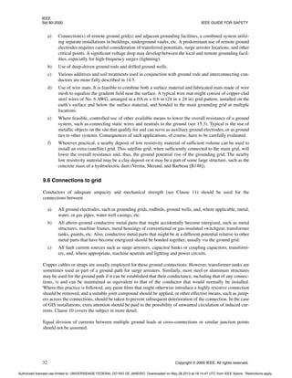 IEEE
Std 80-2000 IEEE GUIDE FOR SAFETY
32 Copyright © 2000 IEEE. All rights reserved.
a) Connection(s) of remote ground grid(s) and adjacent grounding facilities, a combined system utiliz-
ing separate installations in buildings, underground vaults, etc. A predominant use of remote ground
electrodes requires careful consideration of transferred potentials, surge arrester locations, and other
critical points. A significant voltage drop may develop between the local and remote grounding facil-
ities, especially for high-frequency surges (lightning).
b) Use of deep-driven ground rods and drilled ground wells.
c) Various additives and soil treatments used in conjunction with ground rods and interconnecting con-
ductors are more fully described in 14.5.
d) Use of wire mats. It is feasible to combine both a surface material and fabricated mats made of wire
mesh to equalize the gradient field near the surface. A typical wire mat might consist of copper-clad
steel wires of No. 6 AWG, arranged in a 0.6 m × 0.6 m (24 in × 24 in) grid pattern, installed on the
earth’s surface and below the surface material, and bonded to the main grounding grid at multiple
locations.
e) Where feasible, controlled use of other available means to lower the overall resistance of a ground
system, such as connecting static wires and neutrals to the ground (see 15.3). Typical is the use of
metallic objects on the site that qualify for and can serve as auxiliary ground electrodes, or as ground
ties to other systems. Consequences of such applications, of course, have to be carefully evaluated.
f) Wherever practical, a nearby deposit of low resistivity material of sufficient volume can be used to
install an extra (satellite) grid. This satellite grid, when sufficiently connected to the main grid, will
lower the overall resistance and, thus, the ground potential rise of the grounding grid. The nearby
low resistivity material may be a clay deposit or it may be a part of some large structure, such as the
concrete mass of a hydroelectric dam (Verma, Merand, and Barbeau [B148]).
9.6 Connections to grid
Conductors of adequate ampacity and mechanical strength (see Clause 11) should be used for the
connections between
a) All ground electrodes, such as grounding grids, rodbeds, ground wells, and, where applicable, metal,
water, or gas pipes, water well casings, etc.
b) All above-ground conductive metal parts that might accidentally become energized, such as metal
structures, machine frames, metal housings of conventional or gas-insulated switchgear, transformer
tanks, guards, etc. Also, conductive metal parts that might be at a different potential relative to other
metal parts that have become energized should be bonded together, usually via the ground grid.
c) All fault current sources such as surge arresters, capacitor banks or coupling capacitors, transform-
ers, and, where appropriate, machine neutrals and lighting and power circuits.
Copper cables or straps are usually employed for these ground connections. However, transformer tanks are
sometimes used as part of a ground path for surge arresters. Similarly, most steel or aluminum structures
may be used for the ground path if it can be established that their conductance, including that of any connec-
tions, is and can be maintained as equivalent to that of the conductor that would normally be installed.
Where this practice is followed, any paint films that might otherwise introduce a highly resistive connection
should be removed, and a suitable joint compound should be applied, or other effective means, such as jump-
ers across the connections, should be taken to prevent subsequent deterioration of the connection. In the case
of GIS installations, extra attention should be paid to the possibility of unwanted circulation of induced cur-
rents. Clause 10 covers the subject in more detail.
Equal division of currents between multiple ground leads at cross-connections or similar junction points
should not be assumed.
Authorized licensed use limited to: UNIVERSIDADE FEDERAL DO RIO DE JANEIRO. Downloaded on May 28,2013 at 18:14:47 UTC from IEEE Xplore. Restrictions apply.
 