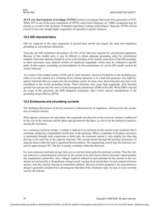 IEEE
Std 80-2000 IEEE GUIDE FOR SAFETY
34 Copyright © 2000 IEEE. All rights reserved.
10.1.8 very fast transients overvoltage (VFTO): System overvoltages that result from generation of VFT.
While VFT is one of the main constituents of VFTO, some lower frequency (≅ 1 MHz) component may be
present as a result of the discharge of lumped capacitance (voltage transformers). Typically, VFTO will not
exceed 2.0 per unit, though higher magnitudes are possible in specific instances.
10.2 GIS characteristics
GIS are subjected to the same magnitude of ground fault current and require the same low-impedance
grounding as conventional substations.
Typically, the GIS installation necessitates 10–25% of the land area required for conventional equipment.
Because of this smaller area, it may be difficult to obtain adequate grounding solely by conventional
methods. Particular attention should be given to the bonding of the metallic enclosures of the GIS assembly,
as these enclosures carry induced currents of significant magnitude, which must be confined to specific
paths. In this respect, grounding recommendations by the manufacturer of a given GIS usually need to be
strictly followed.
As a result of the compact nature of GIS and its short distances, electrical breakdown in the insulating gas,
either across the contacts of a switching device during operation or in a fault that generates very high fre-
quency transients that can couple onto the grounding system. In some cases, these transients may have to be
considered in the overall grounding design. These transients may cause high magnitude, short duration
ground rises and are also the source of electromagnetic interference (EMI) in the GIS. While EMI is beyond
the scope of this document, the EMI mitigation techniques often involve special considerations in the
grounding design (Harvey [B79]).
10.3 Enclosures and circulating currents
The shielding effectiveness of the bus enclosure is determined by its impedance, which governs the circula-
tion of induced currents.
With separate enclosures for each phase, the magnitude and direction of the enclosure current is influenced
by the size of the enclosure and the phase spacing between the buses, as well as by the method of intercon-
necting the enclosures.
In a continuous enclosure design, a voltage is induced in an enclosure by the current in the conductor that it
surrounds, producing a longitudinal current flow in the enclosure. When a continuity of all phase enclosures
is maintained through short connections at both ends, the enclosure current is only slightly less than that
flowing in the inner bus in the opposite direction. This current returns through the housing (enclosures) of
adjacent phases when the load is equalized between phases. The magnetizing current lags the enclosure cur-
rent by approximately 90°. The flux is mainly contained within the enclosure.
In a noncontinuous enclosure design, there are no external return paths for enclosure currents. Thus the volt-
age induced in a noncontinuous enclosure by the current of an inner bus(es) that it surrounds cannot produce
any longitudinal current flow. Also, voltages might be induced in each enclosure by the currents in the con-
ductors not enclosed by it. Nonuniform voltages result, causing local current flows in each isolated enclosure
section, with the currents flowing in nonuniform patterns. Because of these properties, the noncontinuous
design is generally considered less advantageous than that of the continuous type. As such, it is not currently
used by the industry.
Authorized licensed use limited to: UNIVERSIDADE FEDERAL DO RIO DE JANEIRO. Downloaded on May 28,2013 at 18:14:47 UTC from IEEE Xplore. Restrictions apply.
 