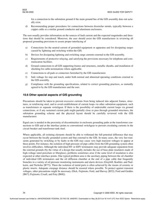 IEEE
Std 80-2000 IEEE GUIDE FOR SAFETY
36 Copyright © 2000 IEEE. All rights reserved.
for a connection to the substation ground if the main ground bus of the GIS assembly does not actu-
ally exist.
d) Recommending proper procedures for connections between dissimilar metals, typically between a
copper cable or a similar ground conductor and aluminum enclosures.
The user usually provides information on the sources of fault current and the expected magnitudes and dura-
tions that should be considered. Moreover, the user should assist the GIS manufacturer in reviewing all
proposed grounding provisions to assure proper interfacing of
a) Connections for the neutral current of grounded equipment or apparatus and for dissipating surges
caused by lightning and switching within the GIS.
b) Devices for dissipating lightning and switching surge currents external to the GIS assembly.
c) Requirements of protective relaying, and satisfying the provisions necessary for telephone and com-
munication facilities.
d) Ground connections to all GIS supporting frames and structures, metallic sheaths, and installation of
shielding for cable terminations where applicable.
e) Connections to all pads or connectors furnished by the GIS manufacturer.
f) Safe voltage for step and touch, under both normal and abnormal operating conditions external to
the GIS assembly.
g) Compliance with the grounding specifications, related to correct grounding practices, as mutually
agreed to by the GIS manufacturer and the user.
10.6 Other special aspects of GIS grounding
Precautions should be taken to prevent excessive currents from being induced into adjacent frames, struc-
tures, or reinforcing steel, and to avoid establishment of current loops via other substation equipment, such
as transformers or separate switchgear. If there is the possibility of undesirable current loops via ground
connections, or if any sustained current path might partially close or pass through grounded structures, the
substation grounding scheme and the physical layout should be carefully reviewed with the GIS
manufacturer.
Equal care is needed in the proximity of discontinuities in enclosure grounding paths at the transformer con-
nections to GIS and at the interface points to conventional switchgear to prevent circulating currents in the
circuit breaker and transformer tank steel.
Where applicable, all isolating elements should be able to withstand the full potential difference that may
occur between the locally grounded system and that external to the GIS. In many cases, the very fast tran-
sients generated by switching or by faults in the GIS may cause very high transient voltages to appear at
these points. For instance, the isolation of high-pressure oil pipe cables from the GIS grounding system often
involves difficulties. Although the individual HV or EHV terminators may provide adequate separation from
the external grounds (by the virtue of a design that usually includes the use of base plate insulators made of
high-voltage rated porcelain or fiberglass), problems sometimes arise if the same level of insulation is also
expected at other interface points. One typical problem area is the auxiliary piping between the oil chamber
of individual GIS terminators and the oil diffusion chamber at the end of a pipe cable that frequently
branches to a variety of oil pressure monitoring instruments and alarm devices (Graybill, Koehler, and Nad-
karni, and Nicholas [B77]). There the isolation of metal parts is often achieved by the means of ceramic or
plastic inserts. Adequate creepage distance should be ensured where possible. To protect against transient
voltages, other precautions might be necessary (Dick, Fujimoto, Ford, and Harvey [B52]; Ford and Geddes
[B67]; Fujimoto, Croall, and Foty [B68]).
Authorized licensed use limited to: UNIVERSIDADE FEDERAL DO RIO DE JANEIRO. Downloaded on May 28,2013 at 18:14:47 UTC from IEEE Xplore. Restrictions apply.
 