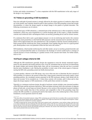 IEEE
IN AC SUBSTATION GROUNDING Std 80-2000
Copyright © 2000 IEEE. All rights reserved. 37
In these and similar circumstances,11
a close cooperation with the GIS manufacturer in the early stages of
the design is very important.
10.7 Notes on grounding of GIS foundations
Since the earth path of ground currents is strongly affected by the relative position of conductive objects that
are in the ground, more attention should be paid to those portions of the GIS grounding system that include
discontinuities, or where the design requires an abrupt change in the pattern of ground electrodes. The
following circumstances are of concern.
In the limited space of GIS substations, a substantial part of the substation area is often occupied by concrete
foundations, which may cause irregularities in a current discharge path. In this respect, a simple monolithic
concrete steel reinforced slab is advantageous both as an auxiliary grounding device and for seismic reasons.
If a continuous floor slab is used, a good adjunct measure is to tie its reinforcing steel mesh to the common
ground bus (main ground bus) so that both the GIS enclosures and the structural steel in and above the foun-
dation will be approximately the same potential level. The assumption is that this measure should produce a
better ground and the reinforcing bars, being considerably closer together than the wires of a typical ground
grid, should produce more even potentials within the floor and at the surface.12
GIS foundations, which include reinforcing bars and other metals, can act as auxiliary ground electrodes and
may be so used provided that under no circumstances the discharge of current would result in a damage of
concrete because of local overheating or a gradual erosion of the concrete-steel bonds. For further details,
refer to 14.6.
10.8 Touch voltage criteria for GIS
Although the GIS manufacturer generally designs the equipment to meet the already mentioned require-
ments for safe operation and usually performs most, if not all, calculations that are necessary for determining
the sheath voltages and currents during faults, there still are circumstances when the user has to ascertain
that the entire installation is safe. Having this possibility in mind, some of the critical aspects of intercon-
necting the GIS with a grounding system are briefly discussed next.
A certain paradox, inherent to the GIS design, may occur when one tries to determine the best concept of
GIS grounding. In contrast to the general wisdom that a large ground connection necessarily equals a good
grounding practice, the circulating currents generated in the GIS enclosures during a fault should also be
taken into account. To be considered are: 1) where these currents will circulate, and 2) where and to what
degree the design engineer or GIS manufacturer, or both, prefer these currents to circulate.
Typically in a continuous enclosure design, the path of enclosure currents includes some structural members
of the GIS frame and the enclosures themselves. With each phase enclosure tied to the enclosures of adjacent
phases at both ends, several loops are formed. Because a cross section of the mentioned structural members
is usually much smaller than that of the enclosure and comparable to that of the grounding straps that
connect the GIS assembly to a ground grid (and for that matter, also to the reinforcing bars of the concrete
foundation), several questions need to be asked
11The direct effect of transmitted enclosure voltage (TEV) on humans may not be fatal, but its secondary effect on personnel should be
of concern to the design engineer and the manufacturer. In addition, TEV might necessitate that more stringent electromagnetic compat-
ibility requirements be considered for auxiliary equipment.
12It might be argued that the concrete slab, being a fairly good conductor itself, could produce a more uniform voltage at the floor level
if no current would flow into the reinforcing bars from the ground system. If the bars are connected, the electrical field in the earth
between the bars of the slab and the underlying grid would be zero. (As both mats are at the same potential, hardly any current would
flow out of the bars into the concrete and toward the ground grid.) Therefore, the concrete with reinforcing bars will produce a substan-
tially uniform potential field across the floor surface.
Authorized licensed use limited to: UNIVERSIDADE FEDERAL DO RIO DE JANEIRO. Downloaded on May 28,2013 at 18:14:47 UTC from IEEE Xplore. Restrictions apply.
 