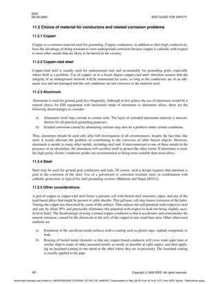 IEEE
Std 80-2000 IEEE GUIDE FOR SAFETY
40 Copyright © 2000 IEEE. All rights reserved.
11.2 Choice of material for conductors and related corrosion problems
11.2.1 Copper
Copper is a common material used for grounding. Copper conductors, in addition to their high conductivity,
have the advantage of being resistant to most underground corrosion because copper is cathodic with respect
to most other metals that are likely to be buried in the vicinity.
11.2.2 Copper-clad steel
Copper-clad steel is usually used for underground rods and occasionally for grounding grids, especially
where theft is a problem. Use of copper, or to a lesser degree copper-clad steel, therefore assures that the
integrity of an underground network will be maintained for years, so long as the conductors are of an ade-
quate size and not damaged and the soil conditions are not corrosive to the material used.
11.2.3 Aluminum
Aluminum is used for ground grids less frequently. Although at first glance the use of aluminum would be a
natural choice for GIS equipment with enclosures made of aluminum or aluminum alloys, there are the
following disadvantages to consider:
a) Aluminum itself may corrode in certain soils. The layer of corroded aluminum material is noncon-
ductive for all practical grounding purposes.
b) Gradual corrosion caused by alternating currents may also be a problem under certain conditions.
Thus, aluminum should be used only after full investigation of all circumstances, despite the fact that, like
steel, it would alleviate the problem of contributing to the corrosion of other buried objects. However,
aluminum is anodic to many other metals, including steel and, if interconnected to one of these metals in the
presence of an electrolyte, the aluminum will sacrifice itself to protect the other metal. If aluminum is used,
the high purity electric conductor grades are recommended as being more suitable than most alloys.
11.2.4 Steel
Steel may be used for ground grid conductors and rods. Of course, such a design requires that attention is
paid to the corrosion of the steel. Use of a galvanized or corrosion resistant steel, in combination with
cathodic protection, is typical for steel grounding systems (Mahonar and Nagar [B101]).
11.2.5 Other considerations
A grid of copper or copper-clad steel forms a galvanic cell with buried steel structures, pipes, and any of the
lead-based alloys that might be present in cable sheaths. This galvanic cell may hasten corrosion of the latter.
Tinning the copper has been tried by some of the utilities. That reduces the cell potential with respect to steel
and zinc by about 50% and practically eliminates this potential with respect to lead (tin being slightly sacri-
ficial to lead). The disadvantage of using a tinned copper conductor is that it accelerates and concentrates the
natural corrosion, caused by the chemicals in the soil, of the copper in any small bare area. Other often-used
methods are
a) Insulation of the sacrificial metal surfaces with a coating such as plastic tape, asphalt compound, or
both.
b) Routing of buried metal elements so that any copper-based conductor will cross water pipe lines or
similar objects made of other uncoated metals as nearly as possible at right angles, and then apply-
ing an insulated coating to one metal or the other where they are in proximity. The insulated coating
is usually applied to the pipe.
Authorized licensed use limited to: UNIVERSIDADE FEDERAL DO RIO DE JANEIRO. Downloaded on May 28,2013 at 18:14:47 UTC from IEEE Xplore. Restrictions apply.
 