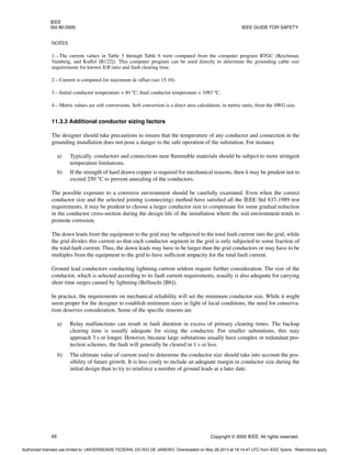IEEE
Std 80-2000 IEEE GUIDE FOR SAFETY
48 Copyright © 2000 IEEE. All rights reserved.
NOTES
1—The current values in Table 3 through Table 6 were computed from the computer program RTGC (Reichman,
Vainberg, and Kuffel [B122]). This computer program can be used directly to determine the grounding cable size
requirements for known X/R ratio and fault clearing time.
2—Current is computed for maximum dc offset (see 15.10).
3—Initial conductor temperature = 40 °C; final conductor temperature = 1083 °C.
4—Metric values are soft conversions. Soft conversion is a direct area calculation, in metric units, from the AWG size.
11.3.3 Additional conductor sizing factors
The designer should take precautions to ensure that the temperature of any conductor and connection in the
grounding installation does not pose a danger to the safe operation of the substation. For instance
a) Typically, conductors and connections near flammable materials should be subject to more stringent
temperature limitations.
b) If the strength of hard drawn copper is required for mechanical reasons, then it may be prudent not to
exceed 250 °C to prevent annealing of the conductors.
The possible exposure to a corrosive environment should be carefully examined. Even when the correct
conductor size and the selected joining (connecting) method have satisfied all the IEEE Std 837-1989 test
requirements, it may be prudent to choose a larger conductor size to compensate for some gradual reduction
in the conductor cross-section during the design life of the installation where the soil environment tends to
promote corrosion.
The down leads from the equipment to the grid may be subjected to the total fault current into the grid, while
the grid divides this current so that each conductor segment in the grid is only subjected to some fraction of
the total fault current. Thus, the down leads may have to be larger than the grid conductors or may have to be
multiples from the equipment to the grid to have sufficient ampacity for the total fault current.
Ground lead conductors conducting lightning current seldom require further consideration. The size of the
conductor, which is selected according to its fault current requirements, usually is also adequate for carrying
short time surges caused by lightning (Bellaschi [B6]).
In practice, the requirements on mechanical reliability will set the minimum conductor size. While it might
seem proper for the designer to establish minimum sizes in light of local conditions, the need for conserva-
tism deserves consideration. Some of the specific reasons are
a) Relay malfunctions can result in fault duration in excess of primary clearing times. The backup
clearing time is usually adequate for sizing the conductor. For smaller substations, this may
approach 3 s or longer. However, because large substations usually have complex or redundant pro-
tection schemes, the fault will generally be cleared in 1 s or less.
b) The ultimate value of current used to determine the conductor size should take into account the pos-
sibility of future growth. It is less costly to include an adequate margin in conductor size during the
initial design than to try to reinforce a number of ground leads at a later date.
Authorized licensed use limited to: UNIVERSIDADE FEDERAL DO RIO DE JANEIRO. Downloaded on May 28,2013 at 18:14:47 UTC from IEEE Xplore. Restrictions apply.
 