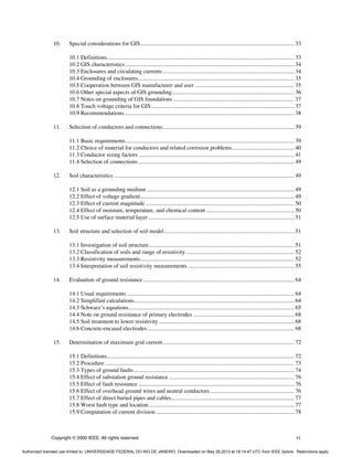 Copyright © 2000 IEEE. All rights reserved. vi
10. Special considerations for GIS........................................................................................................... 33
10.1 Definitions.................................................................................................................................. 33
10.2 GIS characteristics ..................................................................................................................... 34
10.3 Enclosures and circulating currents ........................................................................................... 34
10.4 Grounding of enclosures............................................................................................................ 35
10.5 Cooperation between GIS manufacturer and user ..................................................................... 35
10.6 Other special aspects of GIS grounding..................................................................................... 36
10.7 Notes on grounding of GIS foundations.................................................................................... 37
10.8 Touch voltage criteria for GIS................................................................................................... 37
10.9 Recommendations...................................................................................................................... 38
11. Selection of conductors and connections........................................................................................... 39
11.1 Basic requirements..................................................................................................................... 39
11.2 Choice of material for conductors and related corrosion problems........................................... 40
11.3 Conductor sizing factors ............................................................................................................ 41
11.4 Selection of connections ............................................................................................................ 49
12. Soil characteristics ............................................................................................................................. 49
12.1 Soil as a grounding medium ...................................................................................................... 49
12.2 Effect of voltage gradient........................................................................................................... 49
12.3 Effect of current magnitude ....................................................................................................... 50
12.4 Effect of moisture, temperature, and chemical content ............................................................. 50
12.5 Use of surface material layer ..................................................................................................... 51
13. Soil structure and selection of soil model.......................................................................................... 51
13.1 Investigation of soil structure..................................................................................................... 51
13.2 Classification of soils and range of resistivity........................................................................... 52
13.3 Resistivity measurements........................................................................................................... 52
13.4 Interpretation of soil resistivity measurements.......................................................................... 55
14. Evaluation of ground resistance......................................................................................................... 64
14.1 Usual requirements .................................................................................................................... 64
14.2 Simplified calculations............................................................................................................... 64
14.3 Schwarz’s equations................................................................................................................... 65
14.4 Note on ground resistance of primary electrodes ...................................................................... 68
14.5 Soil treatment to lower resistivity.............................................................................................. 68
14.6 Concrete-encased electrodes...................................................................................................... 68
15. Determination of maximum grid current........................................................................................... 72
15.1 Definitions.................................................................................................................................. 72
15.2 Procedure ................................................................................................................................... 73
15.3 Types of ground faults ............................................................................................................... 74
15.4 Effect of substation ground resistance....................................................................................... 76
15.5 Effect of fault resistance ............................................................................................................ 76
15.6 Effect of overhead ground wires and neutral conductors .......................................................... 76
15.7 Effect of direct buried pipes and cables..................................................................................... 77
15.8 Worst fault type and location..................................................................................................... 77
15.9 Computation of current division................................................................................................ 78
Authorized licensed use limited to: UNIVERSIDADE FEDERAL DO RIO DE JANEIRO. Downloaded on May 28,2013 at 18:14:47 UTC from IEEE Xplore. Restrictions apply.
 