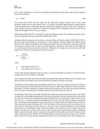 IEEE
Std 80-2000 IEEE GUIDE FOR SAFETY
54 Copyright © 2000 IEEE. All rights reserved.
If b is small compared to a, as is the case of probes penetrating the ground only a short distance, Equation
(44) can be reduced to
(45)
The current tends to flow near the surface for the small probe spacing, whereas more of the current
penetrates deeper soils for large spacing. Thus, it is usually a reasonable approximation to assume that the
resistivity measured for a given probe spacing a represents the apparent resistivity of the soil to a depth of a
when soil layer resistivity contrasts are not excessive. Equation (44) and Equation (45) thus can be used to
determine the apparent resistivity ρa at a depth a.
Schlumburger-Palmer [B119] is a modified version of the Wenner method. This method gives greater sensi-
tivity for large probe spacing, as described in IEEE Std 81-1983.
Another method of measuring soil resistivity, as shown in Figure 20 and described in IEEE Std 81-1983, is
the driven-rod method based on the three-pin or fall-of-potential method (Blattner [B11][B12]; Purdy
[B121]). In this method, the depth Lr of the driven-rod located in the soil to be tested is varied. The other two
rods, known as reference rods, are driven to a shallow depth in a straight line. The location of the voltage rod
is varied between the test rod and the current rod. Alternately, the voltage rod may be placed on the side
opposite the current rod. The apparent resistivity is given by
(46)
where
Lr is the length of the rod in m
d is the diameter of the rod in m
A plot of the measured apparent resistivity value ρa versus the rod length Lr provides a visual aid for deter-
mining earth resistivity variations with depth.
Tests conducted by Ohio State University [B62] demonstrated that either the Wenner four-pin method or the
driven-rod three-pin method can provide the information needed to develop a soil model.
The Wenner four-pin method is the most popular method in use. There are a number of reasons for this pop-
ularity. The four-pin method obtains the soil resistivity data for deeper layers without driving the test pins to
those layers. No heavy equipment is needed to perform the four-pin test. The results are not greatly affected
by the resistance of the test pins or the holes created in driving the test pins into the soil.
An advantage of the driven-rod method, although not related necessarily to the measurements, is the ability
to determine to what depth the ground rods can be driven. Knowing if and how deep rods can be driven into
the earth can save the need to redesign the ground grid. Often, because of hard layers in the soil such as rock,
hard clay, etc., it becomes practically impossible to drive the test rod any further resulting in insufficient
data. A technique for the prediction of the soil resistivity to a depth 10 times the depth of known resistivity
value has been developed by Blattner [B11]. This technique can be effectively used in cases where the test
rod cannot be driven deep. However, the user is advised to review practical limitations of this technique
before using it. A disadvantage of the driven-rod method is that when the test rod is driven deep in the
ground, it usually loses contact with the soil due to the vibration and the larger diameter couplers resulting in
higher measured resistance values. A ground grid designed with these higher soil resistivity values may be
unnecessarily conservative. The driven-rod method presents an uncertainty in the resistance value. The 62%
rule is valid only for large electrode separation and uniform soil. In nonuniform soils, this assumption may
ρa 2πaR
=
ρa
2πLrR
ln
8Lr
d
-------
-
 
  1
–
---------------------------
-
=
Authorized licensed use limited to: UNIVERSIDADE FEDERAL DO RIO DE JANEIRO. Downloaded on May 28,2013 at 18:14:47 UTC from IEEE Xplore. Restrictions apply.
 