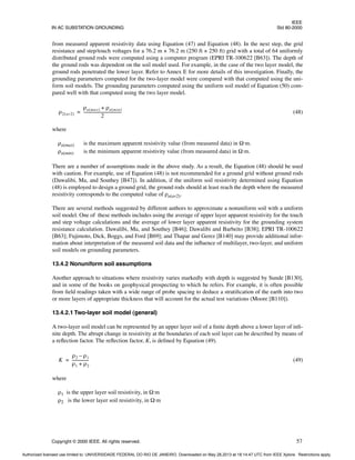 IEEE
IN AC SUBSTATION GROUNDING Std 80-2000
Copyright © 2000 IEEE. All rights reserved. 57
from measured apparent resistivity data using Equation (47) and Equation (48). In the next step, the grid
resistance and step/touch voltages for a 76.2 m × 76.2 m (250 ft × 250 ft) grid with a total of 64 uniformly
distributed ground rods were computed using a computer program (EPRI TR-100622 [B63]). The depth of
the ground rods was dependent on the soil model used. For example, in the case of the two layer model, the
ground rods penetrated the lower layer. Refer to Annex E for more details of this investigation. Finally, the
grounding parameters computed for the two-layer model were compared with that computed using the uni-
form soil models. The grounding parameters computed using the uniform soil model of Equation (50) com-
pared well with that computed using the two layer model.
(48)
where
ρa(max) is the maximum apparent resistivity value (from measured data) in Ω·m.
ρa(min) is the minimum apparent resistivity value (from measured data) in Ω·m.
There are a number of assumptions made in the above study. As a result, the Equation (48) should be used
with caution. For example, use of Equation (48) is not recommended for a ground grid without ground rods
(Dawalibi, Ma, and Southey [B47]). In addition, if the uniform soil resistivity determined using Equation
(48) is employed to design a ground grid, the ground rods should at least reach the depth where the measured
resistivity corresponds to the computed value of ρa(av2).
There are several methods suggested by different authors to approximate a nonuniform soil with a uniform
soil model. One of these methods includes using the average of upper layer apparent resistivity for the touch
and step voltage calculations and the average of lower layer apparent resistivity for the grounding system
resistance calculation. Dawalibi, Ma, and Southey [B46]; Dawalibi and Barbeito [B38]; EPRI TR-100622
[B63]; Fujimoto, Dick, Boggs, and Ford [B69]; and Thapar and Gerez [B140] may provide additional infor-
mation about interpretation of the measured soil data and the influence of multilayer, two-layer, and uniform
soil models on grounding parameters.
13.4.2 Nonuniform soil assumptions
Another approach to situations where resistivity varies markedly with depth is suggested by Sunde [B130],
and in some of the books on geophysical prospecting to which he refers. For example, it is often possible
from field readings taken with a wide range of probe spacing to deduce a stratification of the earth into two
or more layers of appropriate thickness that will account for the actual test variations (Moore [B110]).
13.4.2.1 Two-layer soil model (general)
A two-layer soil model can be represented by an upper layer soil of a finite depth above a lower layer of infi-
nite depth. The abrupt change in resistivity at the boundaries of each soil layer can be described by means of
a reflection factor. The reflection factor, K, is defined by Equation (49).
(49)
where
ρ1 is the upper layer soil resistivity, in Ω·m
ρ2 is the lower layer soil resistivity, in Ω·m
ρ2 av2
( )
ρa max
( ) ρa min
( )
+
2
--------------------------------------
-
=
K
ρ2 ρ1
–
ρ1 ρ2
+
----------------
-
=
Authorized licensed use limited to: UNIVERSIDADE FEDERAL DO RIO DE JANEIRO. Downloaded on May 28,2013 at 18:14:47 UTC from IEEE Xplore. Restrictions apply.
 