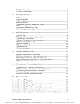 Copyright © 2000 IEEE. All rights reserved. vii
15.10 Effect of asymmetry................................................................................................................. 83
15.11 Effect of future changes........................................................................................................... 85
16. Design of grounding system .............................................................................................................. 86
16.1 Design criteria............................................................................................................................ 86
16.2 Critical parameters..................................................................................................................... 87
16.3 Index of design parameters........................................................................................................ 88
16.4 Design procedure ....................................................................................................................... 88
16.5 Calculation of maximum step and mesh voltages...................................................................... 91
16.6 Refinement of preliminary design ............................................................................................. 95
16.7 Application of equations for Em and Es ..................................................................................... 95
16.8 Use of computer analysis in grid design.................................................................................... 95
17. Special areas of concern..................................................................................................................... 96
17.1 Service areas .............................................................................................................................. 96
17.2 Switch shaft and operating handle grounding............................................................................ 96
17.3 Grounding of substation fence................................................................................................... 99
17.4 Results of voltage profiles for fence grounding....................................................................... 107
17.5 Control cable sheath grounding ............................................................................................... 108
17.6 GIS bus extensions................................................................................................................... 108
17.7 Surge arrester grounding.......................................................................................................... 108
17.8 Separate grounds...................................................................................................................... 108
17.9 Transferred potentials .............................................................................................................. 109
18. Construction of a grounding system ................................................................................................ 112
18.1 Ground grid construction—trench method.............................................................................. 112
18.2 Ground grid construction—conductor plowing method.......................................................... 112
18.3 Installation of connections, pigtails, and ground rods ............................................................. 113
18.4 Construction sequence consideration for ground grid installation .......................................... 113
18.5 Safety considerations during subsequent excavations............................................................. 113
19. Field measurements of a constructed grounding system ................................................................. 113
19.1 Measurements of grounding system impedance...................................................................... 113
19.2 Field survey of potential contours and touch and step voltages .............................................. 116
19.3 Assessment of field measurements for safe design.................................................................. 117
19.4 Ground grid integrity test......................................................................................................... 117
19.5 Periodic checks of installed grounding system........................................................................ 118
20. Physical scale models ...................................................................................................................... 118
Annex A (informative) Bibliography........................................................................................................... 119
Annex B (informative) Sample calculations................................................................................................ 129
Annex C (informative) Graphical and approximate analysis of current division........................................ 145
Annex D (informative) Simplified step and mesh equations....................................................................... 164
Annex E (informative) Equivalent uniform soil model for nonuniform soils ............................................. 167
Annex F (informative) Parametric analysis of grounding systems.............................................................. 170
Annex G (informative) Grounding methods for high-voltage stations with grounded neutrals.................. 185
Authorized licensed use limited to: UNIVERSIDADE FEDERAL DO RIO DE JANEIRO. Downloaded on May 28,2013 at 18:14:47 UTC from IEEE Xplore. Restrictions apply.
 