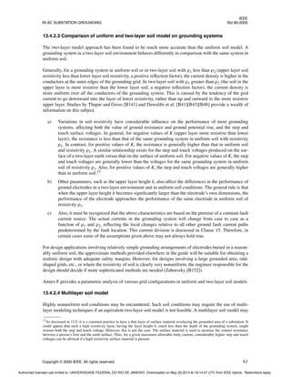 IEEE
IN AC SUBSTATION GROUNDING Std 80-2000
Copyright © 2000 IEEE. All rights reserved. 63
13.4.2.3 Comparison of uniform and two-layer soil model on grounding systems
The two-layer model approach has been found to be much more accurate than the uniform soil model. A
grounding system in a two-layer soil environment behaves differently in comparison with the same system in
uniform soil.
Generally, for a grounding system in uniform soil or in two-layer soil with ρ1 less than ρ2 (upper layer soil
resistivity less than lower layer soil resistivity, a positive reflection factor), the current density is higher in the
conductors at the outer edges of the grounding grid. In two-layer soil with ρ1 greater than ρ2 (the soil in the
upper layer is more resistive than the lower layer soil, a negative reflection factor), the current density is
more uniform over all the conductors of the grounding system. This is caused by the tendency of the grid
current to go downward into the layer of lower resistivity, rather than up and outward to the more resistive
upper layer. Studies by Thapar and Gross [B141] and Dawalibi et al. [B41][B43][B48] provide a wealth of
information on this subject.
a) Variations in soil resistivity have considerable influence on the performance of most grounding
systems, affecting both the value of ground resistance and ground potential rise, and the step and
touch surface voltages. In general, for negative values of K (upper layer more resistive than lower
layer), the resistance is less than that of the same grounding system in uniform soil with resistivity
ρ1. In contrast, for positive values of K, the resistance is generally higher than that in uniform soil
and resistivity ρ1. A similar relationship exists for the step and touch voltages produced on the sur-
face of a two-layer earth versus that on the surface of uniform soil. For negative values of K, the step
and touch voltages are generally lower than the voltages for the same grounding system in uniform
soil of resistivity ρ1. Also, for positive values of K, the step and touch voltages are generally higher
than in uniform soil.13
b) Other parameters, such as the upper layer height h, also affect the differences in the performance of
ground electrodes in a two-layer environment and in uniform soil conditions. The general rule is that
when the upper layer height h becomes significantly larger than the electrode’s own dimensions, the
performance of the electrode approaches the performance of the same electrode in uniform soil of
resistivity ρ1.
c) Also, it must be recognized that the above characteristics are based on the premise of a constant fault
current source. The actual currents in the grounding system will change from case to case as a
function of ρ1 and ρ2, reflecting the local changes relative to all other ground fault current paths
predetermined by the fault location. This current division is discussed in Clause 15. Therefore, in
certain cases some of the assumptions given above may not always hold true.
For design applications involving relatively simple grounding arrangements of electrodes buried in a reason-
ably uniform soil, the approximate methods provided elsewhere in the guide will be suitable for obtaining a
realistic design with adequate safety margins. However, for designs involving a large grounded area, odd-
shaped grids, etc., or where the resistivity of soil is clearly very nonuniform, the engineer responsible for the
design should decide if more sophisticated methods are needed (Zaborszky [B152]).
Annex F provides a parametric analysis of various grid configurations in uniform and two-layer soil models.
13.4.2.4 Multilayer soil model
Highly nonuniform soil conditions may be encountered. Such soil conditions may require the use of multi-
layer modeling techniques if an equivalent two-layer soil model is not feasible. A multilayer soil model may
13As discussed in 12.5, it is a common practice to have a thin layer of surface material overlaying the grounded area of a substation. It
could appear that such a high resistivity layer, having the layer height h, much less than the depth of the grounding system, might
worsen both the step and touch voltage. However, this is not the case. The surface material is used to increase the contact resistance
between a person’s foot and the earth surface. Thus, for a given maximum allowable body current, considerably higher step and touch
voltages can be allowed if a high resistivity surface material is present.
Authorized licensed use limited to: UNIVERSIDADE FEDERAL DO RIO DE JANEIRO. Downloaded on May 28,2013 at 18:14:47 UTC from IEEE Xplore. Restrictions apply.
 