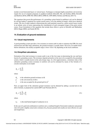 IEEE
Std 80-2000 IEEE GUIDE FOR SAFETY
64 Copyright © 2000 IEEE. All rights reserved.
include several horizontal layers or vertical layers. Techniques to interpret highly nonuniform soil resistivity
require the use of computer programs or graphical methods (Dawalibi, Ma, and Southey [B46]; Dawalibi
and Barbeito [B38]; EPRI TR-100622 [B63]; EPRI EL-2699 [B60]; Orellara and Mooney [B117]).
The equations that govern the performance of a grounding system buried in multilayer soil can be obtained
by solving Laplace’s equations for a point current source, or by the method of images, which gives identical
results. The use of either method in determining the earth potential caused by a point current source results
in an infinite series of terms representing the contributions of each consequent image of the point current
source. Exact formulation of the equations that include these effects is given in Dawalibi and Mukhedkar
[B42]; Heppe [B80]; and Sunde [B130].
14. Evaluation of ground resistance
14.1 Usual requirements
A good grounding system provides a low resistance to remote earth in order to minimize the GPR. For most
transmission and other large substations, the ground resistance is usually about 1 Ω or less. In smaller distri-
bution substations, the usually acceptable range is from 1 Ω to 5 Ω, depending on the local conditions.
14.2 Simplified calculations
Estimation of the total resistance to remote earth is one of the first steps in determining the size and basic
layout of a grounding system. The resistance depends primarily on the area to be occupied by the grounding
system, which is usually known in the early design stage. As a first approximation, a minimum value of the
substation grounding system resistance in uniform soil can be estimated by means of the formula of a
circular metal plate at zero depth
(50)
where
Rg is the substation ground resistance in Ω
ρ is the soil resistivity in Ω·m
A is the area occupied by the ground grid in m2
Next, an upper limit of the substation ground resistance can be obtained by adding a second term to the
above formula, as proposed by Laurent [B97] and Niemann [B115]
(51)
where
LT is the total buried length of conductors in m
In the case of a grid rod combination in uniform soil, a combined length of horizontal conductors and ground
rods will yield a slightly conservative estimate of LT, because ground rods usually are more effective on a per
unit length basis.
Rg
ρ
4
--
-
π
A
---
=
Rg
ρ
4
--
-
π
A
---
ρ
LT
-----
-
+
=
Authorized licensed use limited to: UNIVERSIDADE FEDERAL DO RIO DE JANEIRO. Downloaded on May 28,2013 at 18:14:47 UTC from IEEE Xplore. Restrictions apply.
 