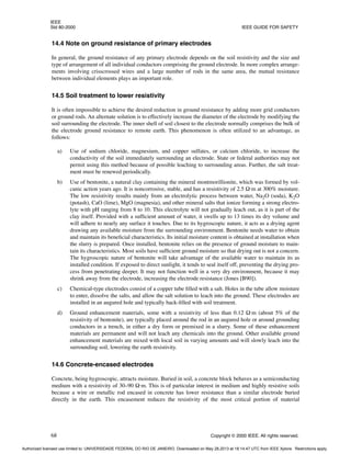 IEEE
Std 80-2000 IEEE GUIDE FOR SAFETY
68 Copyright © 2000 IEEE. All rights reserved.
14.4 Note on ground resistance of primary electrodes
In general, the ground resistance of any primary electrode depends on the soil resistivity and the size and
type of arrangement of all individual conductors comprising the ground electrode. In more complex arrange-
ments involving crisscrossed wires and a large number of rods in the same area, the mutual resistance
between individual elements plays an important role.
14.5 Soil treatment to lower resistivity
It is often impossible to achieve the desired reduction in ground resistance by adding more grid conductors
or ground rods. An alternate solution is to effectively increase the diameter of the electrode by modifying the
soil surrounding the electrode. The inner shell of soil closest to the electrode normally comprises the bulk of
the electrode ground resistance to remote earth. This phenomenon is often utilized to an advantage, as
follows:
a) Use of sodium chloride, magnesium, and copper sulfates, or calcium chloride, to increase the
conductivity of the soil immediately surrounding an electrode. State or federal authorities may not
permit using this method because of possible leaching to surrounding areas. Further, the salt treat-
ment must be renewed periodically.
b) Use of bentonite, a natural clay containing the mineral montmorillionite, which was formed by vol-
canic action years ago. It is noncorrosive, stable, and has a resistivity of 2.5 Ω·m at 300% moisture.
The low resistivity results mainly from an electrolytic process between water, Na2O (soda), K2O
(potash), CaO (lime), MgO (magnesia), and other mineral salts that ionize forming a strong electro-
lyte with pH ranging from 8 to 10. This electrolyte will not gradually leach out, as it is part of the
clay itself. Provided with a sufficient amount of water, it swells up to 13 times its dry volume and
will adhere to nearly any surface it touches. Due to its hygroscopic nature, it acts as a drying agent
drawing any available moisture from the surrounding environment. Bentonite needs water to obtain
and maintain its beneficial characteristics. Its initial moisture content is obtained at installation when
the slurry is prepared. Once installed, bentonite relies on the presence of ground moisture to main-
tain its characteristics. Most soils have sufficient ground moisture so that drying out is not a concern.
The hygroscopic nature of bentonite will take advantage of the available water to maintain its as
installed condition. If exposed to direct sunlight, it tends to seal itself off, preventing the drying pro-
cess from penetrating deeper. It may not function well in a very dry environment, because it may
shrink away from the electrode, increasing the electrode resistance (Jones [B90]).
c) Chemical-type electrodes consist of a copper tube filled with a salt. Holes in the tube allow moisture
to enter, dissolve the salts, and allow the salt solution to leach into the ground. These electrodes are
installed in an augured hole and typically back-filled with soil treatment.
d) Ground enhancement materials, some with a resistivity of less than 0.12 Ω·m (about 5% of the
resistivity of bentonite), are typically placed around the rod in an augured hole or around grounding
conductors in a trench, in either a dry form or premixed in a slurry. Some of these enhancement
materials are permanent and will not leach any chemicals into the ground. Other available ground
enhancement materials are mixed with local soil in varying amounts and will slowly leach into the
surrounding soil, lowering the earth resistivity.
14.6 Concrete-encased electrodes
Concrete, being hygroscopic, attracts moisture. Buried in soil, a concrete block behaves as a semiconducting
medium with a resistivity of 30–90 Ω·m. This is of particular interest in medium and highly resistive soils
because a wire or metallic rod encased in concrete has lower resistance than a similar electrode buried
directly in the earth. This encasement reduces the resistivity of the most critical portion of material
Authorized licensed use limited to: UNIVERSIDADE FEDERAL DO RIO DE JANEIRO. Downloaded on May 28,2013 at 18:14:47 UTC from IEEE Xplore. Restrictions apply.
 