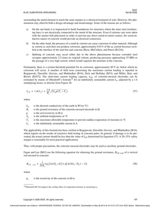 IEEE
IN AC SUBSTATION GROUNDING Std 80-2000
Copyright © 2000 IEEE. All rights reserved. 69
surrounding the metal element in much the same manner as a chemical treatment of soils. However, this phe-
nomenon may often be both a design advantage and disadvantage. Some of the reasons are as follows:
a) On the one hand, it is impractical to build foundations for structures where the inner steel (reinforc-
ing bars) is not electrically connected to the metal of the structure. Even if extreme care were taken
with the anchor bolt placement in order to prevent any direct metal-to-metal contact, the semicon-
ductive nature of concrete would provide an electrical connection.
b) On the other hand, the presence of a small dc current can cause corrosion of rebar material. Although
ac current as such does not produce corrosion, approximately 0.01% of the ac current becomes recti-
fied at the interface of the steel bar and concrete (Rosa, McCollum, and Peters [B124]).
c) Splitting of concrete may occur either due to the above phenomenon because corroded steel
occupies approximately 2.2 times its original volume, producing pressures approaching 35 MPa or
the passage of a very high current, which would vaporize the moisture in the concrete.
Fortunately, there is a certain threshold potential for dc corrosion, approximately 60 V dc, below which no
corrosion will occur. A number of field tests concerning the maximum current loading is reported in
Bogajewski, Dawalibi, Gervais, and Mukhedkar [B16]; Dick and Holliday [B53]; and Miller, Hart, and
Brown [B107]). The short-time current loading capacity, ICE, of concrete-encased electrodes can be
estimated by means of Ollendorff’s formula14
for an indefinitely sustainable current I∞, adjusted by a 1.4
multiplying factor, or directly from Figure 26.
(57)
where
λg is the thermal conductivity of the earth in W/(m °C)
Rz is the ground resistance of the concrete-encased electrode in Ω
ρ is the soil resistivity in Ω·m
Ta is the ambient temperature in °C
Tv is the maximum allowable temperature to prevent sudden evaporation of moisture in °C
I∞ is the indefinitely sustainable current in A
The applicability of this formula has been verified in Bogajewski, Dawalibi, Gervais, and Mukhedkar [B16],
which reports on the results of extensive field testing of concrete poles. In general, if damage is to be pre-
vented, the actual current should be less than the value of ICE determined by Equation (57). A 20–25% safety
margin is reasonable for most practical applications.
Thus, with proper precautions, the concrete-encased electrodes may be used as auxiliary ground electrodes.
Fagan and Lee [B65] use the following equation for obtaining the ground resistance, RCE–rod, of a vertical
rod encased in concrete:
(58)
where
ρc is the resistivity of the concrete in Ω·m
14Ollendorff [B116] neglects the cooling effect of evaporated moisture in calculating I∞.
ICE 1.4 I∞
( )
1.4
Rz
------
- 2λgρ Tv Ta
–
( )
= =
RCE rod
–
1
2πLr
-----------
- ρc DC d
⁄
( )
ln
[ ] ρ 8Lr DC
⁄
( ) 1
–
ln
[ ]
+
( )
=
Authorized licensed use limited to: UNIVERSIDADE FEDERAL DO RIO DE JANEIRO. Downloaded on May 28,2013 at 18:14:47 UTC from IEEE Xplore. Restrictions apply.
 