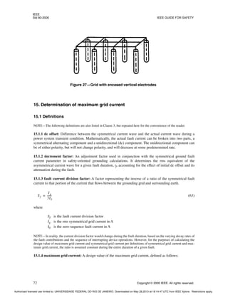 IEEE
Std 80-2000 IEEE GUIDE FOR SAFETY
72 Copyright © 2000 IEEE. All rights reserved.
15. Determination of maximum grid current
15.1 Definitions
NOTE—The following definitions are also listed in Clause 3, but repeated here for the convenience of the reader.
15.1.1 dc offset: Difference between the symmetrical current wave and the actual current wave during a
power system transient condition. Mathematically, the actual fault current can be broken into two parts, a
symmetrical alternating component and a unidirectional (dc) component. The unidirectional component can
be of either polarity, but will not change polarity, and will decrease at some predetermined rate.
15.1.2 decrement factor: An adjustment factor used in conjunction with the symmetrical ground fault
current parameter in safety-oriented grounding calculations. It determines the rms equivalent of the
asymmetrical current wave for a given fault duration, tf, accounting for the effect of initial dc offset and its
attenuation during the fault.
15.1.3 fault current division factor: A factor representing the inverse of a ratio of the symmetrical fault
current to that portion of the current that flows between the grounding grid and surrounding earth.
(63)
where
Sf is the fault current division factor
Ig is the rms symmetrical grid current in A
I0 is the zero-sequence fault current in A
NOTE—In reality, the current division factor would change during the fault duration, based on the varying decay rates of
the fault contributions and the sequence of interrupting device operations. However, for the purposes of calculating the
design value of maximum grid current and symmetrical grid current per definitions of symmetrical grid current and max-
imum grid current, the ratio is assumed constant during the entire duration of a given fault.
15.1.4 maximum grid current: A design value of the maximum grid current, defined as follows:
Figure 27—Grid with encased vertical electrodes
Sf
Ig
3I0
-------
-
=
Authorized licensed use limited to: UNIVERSIDADE FEDERAL DO RIO DE JANEIRO. Downloaded on May 28,2013 at 18:14:47 UTC from IEEE Xplore. Restrictions apply.
 