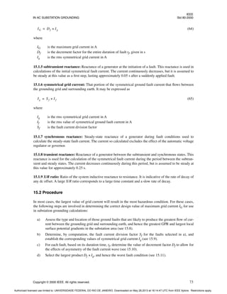 IEEE
IN AC SUBSTATION GROUNDING Std 80-2000
Copyright © 2000 IEEE. All rights reserved. 73
(64)
where
IG is the maximum grid current in A
Df is the decrement factor for the entire duration of fault tf, given in s
Ig is the rms symmetrical grid current in A
15.1.5 subtransient reactance: Reactance of a generator at the initiation of a fault. This reactance is used in
calculations of the initial symmetrical fault current. The current continuously decreases, but it is assumed to
be steady at this value as a first step, lasting approximately 0.05 s after a suddenly applied fault.
15.1.6 symmetrical grid current: That portion of the symmetrical ground fault current that flows between
the grounding grid and surrounding earth. It may be expressed as
(65)
where
Ig is the rms symmetrical grid current in A
If is the rms value of symmetrical ground fault current in A
Sf is the fault current division factor
15.1.7 synchronous reactance: Steady-state reactance of a generator during fault conditions used to
calculate the steady-state fault current. The current so calculated excludes the effect of the automatic voltage
regulator or governor.
15.1.8 transient reactance: Reactance of a generator between the subtransient and synchronous states. This
reactance is used for the calculation of the symmetrical fault current during the period between the subtran-
sient and steady states. The current decreases continuously during this period, but is assumed to be steady at
this value for approximately 0.25 s.
15.1.9 X/R ratio: Ratio of the system inductive reactance to resistance. It is indicative of the rate of decay of
any dc offset. A large X/R ratio corresponds to a large time constant and a slow rate of decay.
15.2 Procedure
In most cases, the largest value of grid current will result in the most hazardous condition. For these cases,
the following steps are involved in determining the correct design value of maximum grid current IG for use
in substation grounding calculations:
a) Assess the type and location of those ground faults that are likely to produce the greatest flow of cur-
rent between the grounding grid and surrounding earth, and hence the greatest GPR and largest local
surface potential gradients in the substation area (see 15.8).
b) Determine, by computation, the fault current division factor Sf for the faults selected in a), and
establish the corresponding values of symmetrical grid current Ig (see 15.9).
c) For each fault, based on its duration time, tf, determine the value of decrement factor Df to allow for
the effects of asymmetry of the fault current wave (see 15.10).
d) Select the largest product Df × Ig, and hence the worst fault condition (see 15.11).
IG Df Ig
×
=
Ig Sf I f
×
=
Authorized licensed use limited to: UNIVERSIDADE FEDERAL DO RIO DE JANEIRO. Downloaded on May 28,2013 at 18:14:47 UTC from IEEE Xplore. Restrictions apply.
 