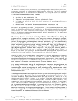 IEEE
IN AC SUBSTATION GROUNDING Std 80-2000
Copyright © 2000 IEEE. All rights reserved. 79
The process of computing consists of deriving an equivalent representation of the overhead ground wires,
neutrals, etc., connected to the grid and then solving the equivalent to determine what fraction of the total
fault current flows between the grid and earth, and what fraction flows through the ground wires or neutrals.
Sf is dependent on many parameters, some of which are
a) Location of the fault, as described in 15.8.
b) Magnitude of substation ground grid impedance, as discussed in Clause 4.
c) Buried pipes and cables in the vicinity of or directly connected to the substation ground system, as
discussed in 15.7.
d) Overhead ground wires, neutrals, or other ground return paths, as discussed in 15.6.
Because of Sf, the symmetrical grid current Ig, and therefore also IG, are closely related to the location of the
fault. If the additional ground paths of items c) and d) above are neglected, the current division ratio (based
on remote versus local current contributions) can be computed using traditional symmetrical components.
However, the current Ig, computed using such a method may be overly pessimistic, even if the future system
expansion is taken into consideration.
The remaining discussion refers only to overhead ground wires and neutral conductors, although the
principles involved also apply to buried pipes, cables, or any other conducting path connected to the grid.
High-voltage transmission lines are commonly provided with overhead static wires, either throughout their
length or for short distances from each substation. They may be grounded at each tower along the line or
they may be insulated from the towers and used for communication purposes. There are many sources that
provide assistance in determining the effective impedance of a static wire as seen from the fault point (see,
for instance, Carson [B17]; Clem [B19]; EEI and Bell Telephone Systems [B20]; CCITT Study Group V
[B24]; Desieno, Marchenko, and Vassel [B51]; Laurent [B97]; Patel [B120]; and Verma and Mukhedkar
[B149]). Many of these methods may, however, be difficult to apply by the design engineer. Because it is
beyond the scope of this guide to discuss in detail the applicability of each method to all possible system
configurations, only a brief description of some of the more recent methods will be given.
Endrenyi [B57][B55] presents an approach in which, for a series of identical spans, the tower impedances
and overhead ground wires or neutrals are reduced to an equivalent lumped impedance. Except for
estimating purposes, Endrenyi recommends including the mutuals between multiple ground conductors and
introduces a coupling factor to account for the mutual impedance between the neutral conductors and the
phase conductors. This technique is developed further by Verma and Mukhedkar [B149].
In the cascaded matrix method of Sebo [B129], an impedance matrix is derived for each span of the line, and
the individual span matrices are cascaded into a resulting matrix representing the entire line. This technique
allows a person to take into account all self and mutual impedances (except between the tower footing
grounds), and the location and type of fault. A correction for the end effects of the line is suggested, using a
modified screening factor.
With some limitations in applicability and accuracy, the span-by-span calculation technique can be consider-
ably simplified. A typical approach, in which all mutual couplings between the neutral conductor and phase
conductors and between neutral conductors are ignored, has been described by Garrett [B70]. In this
technique, each neutral conductor is modeled by the impedance of each span and the equivalent ground
impedance of each tower to form a network resembling a ladder. This ladder network is then reduced, using
simple network reduction techniques, to an input impedance as seen from the fault point. The input imped-
ance of each circuit is combined with the grid resistance and three times this resulting value is included in
the zero-sequence equivalent fault impedance. The current division factor Sf is computed by applying
Kirchoff’s current law to obtain the current division between the grid resistance and the input impedance of
each circuit. Although this, or similar approximate approaches, is limited in applicability and accuracy, in
many cases it may provide a reasonable estimate of the influence of overhead ground wires and neutrals on
both the resistance of the grounding system and the current division ratio.
Authorized licensed use limited to: UNIVERSIDADE FEDERAL DO RIO DE JANEIRO. Downloaded on May 28,2013 at 18:14:47 UTC from IEEE Xplore. Restrictions apply.
 