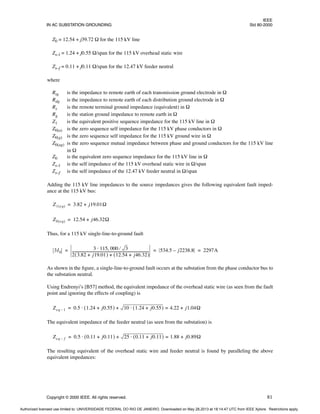 IEEE
IN AC SUBSTATION GROUNDING Std 80-2000
Copyright © 2000 IEEE. All rights reserved. 81
Z0 = 12.54 + j39.72 Ω for the 115 kV line
Zs–l = 1.24 + j0.55 Ω/span for the 115 kV overhead static wire
Zs–f = 0.11 + j0.11 Ω/span for the 12.47 kV feeder neutral
where
Rtg is the impedance to remote earth of each transmission ground electrode in Ω
Rdg is the impedance to remote earth of each distribution ground electrode in Ω
Rs is the remote terminal ground impedance (equivalent) in Ω
Rg is the station ground impedance to remote earth in Ω
Z1 is the equivalent positive sequence impedance for the 115 kV line in Ω
Z0(a) is the zero sequence self impedance for the 115 kV phase conductors in Ω
Z0(g) is the zero sequence self impedance for the 115 kV ground wire in Ω
Z0(ag) is the zero sequence mutual impedance between phase and ground conductors for the 115 kV line
in Ω
Z0 is the equivalent zero sequence impedance for the 115 kV line in Ω
Zs–l is the self impedance of the 115 kV overhead static wire in Ω/span
Zs–f is the self impedance of the 12.47 kV feeder neutral in Ω/span
Adding the 115 kV line impedances to the source impedances gives the following equivalent fault imped-
ance at the 115 kV bus:
Thus, for a 115 kV single-line-to-ground fault
As shown in the figure, a single-line-to-ground fault occurs at the substation from the phase conductor bus to
the substation neutral.
Using Endrenyi’s [B57] method, the equivalent impedance of the overhead static wire (as seen from the fault
point and ignoring the effects of coupling) is
The equivalent impedance of the feeder neutral (as seen from the substation) is
The resulting equivalent of the overhead static wire and feeder neutral is found by paralleling the above
equivalent impedances:
Z1 eq
( ) 3.82 j19.01Ω
+
=
Z0 eq
( ) 12.54 j46.32Ω
+
=
3I0
3 115 000 3
⁄
,
⋅
2 3.82 j19.01
+
( ) 12.54 j46.32
+
( )
+
---------------------------------------------------------------------------------------- 534.5 j2238.8
– 2297A
= = =
Zeq 1
– 0.5 1.24 j0.55
+
( ) 10 1.24 j0.55
+
( )
⋅ 4.22 j1.04Ω
+
=
+
⋅
=
Zeq f
– 0.5 0.11 j0.11
+
( ) 25 0.11 j0.11
+
( )
⋅ 1.88 j0.89Ω
+
=
+
⋅
=
Authorized licensed use limited to: UNIVERSIDADE FEDERAL DO RIO DE JANEIRO. Downloaded on May 28,2013 at 18:14:47 UTC from IEEE Xplore. Restrictions apply.
 