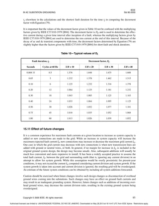IEEE
IN AC SUBSTATION GROUNDING Std 80-2000
Copyright © 2000 IEEE. All rights reserved. 85
ts elsewhere in the calculations and the shortest fault duration for the time tf in computing the decrement
factor with Equation (79).
It is important that the values of the decrement factor given in Table 10 not be confused with the multiplying
factors given by IEEE C37.010-1979 [B84]. The decrement factor is Df, and is used to determine the effec-
tive current during a given time interval after inception of a fault, whereas the multiplying factors given by
IEEE C37.010-1979 [B84] are used to determine the rms current at the end of this interval. Because of the
decay of ac and dc transient components with time, the decrement factors determined by Equation (79) are
slightly higher than the factors given by IEEE C37.010-1979 [B84] for short fault and shock durations.
15.11 Effect of future changes
It is a common experience for maximum fault currents at a given location to increase as system capacity is
added or new connections are made to the grid. While an increase in system capacity will increase the
maximum expected fault current IF, new connections may increase or decrease the maximum grid current IG.
One case in which the grid current may decrease with new connections is when new transmission lines are
added with ground or neutral wires, or both. In general, if no margin for increase in IG is included in the
original ground system design, the design may become unsafe. Also, subsequent additions will usually be
much less convenient and more expensive to install. It has been a widely accepted practice to assume the
total fault current, IF, between the grid and surrounding earth (that is, ignoring any current division) in an
attempt to allow for system growth. While this assumption would be overly pessimistic for present-year
conditions, it may not exceed the current IG computed considering current division and system growth. If the
system growth is taken into account and current division is ignored, the resulting grid will be overdesigned.
An estimate of the future system conditions can be obtained by including all system additions forecasted.
Caution should be exercised when future changes involve such design changes as disconnection of overhead
ground wires coming into the substations. Such changes may have an effect on ground fault currents and
may result in an inadequate grounding system. However, future changes such as additions of incoming over-
head ground wires, may decrease the current division ratio, resulting in the existing ground system being
overdesigned.
Table 10—Typical values of Df
Fault duration, tf Decrement factor, Df
Seconds Cycles at 60 Hz X/R = 10 X/R = 20 X/R = 30 X/R = 40
0.008 33 0.5 1.576 1.648 1.675 1.688
0.05 3 1.232 1.378 1.462 1.515
0.10 6 1.125 1.232 1.316 1.378
0.20 12 1.064 1.125 1.181 1.232
0.30 18 1.043 1.085 1.125 1.163
0.40 24 1.033 1.064 1.095 1.125
0.50 30 1.026 1.052 1.077 1.101
0.75 45 1.018 1.035 1.052 1.068
1.00 60 1.013 1.026 1.039 1.052
Authorized licensed use limited to: UNIVERSIDADE FEDERAL DO RIO DE JANEIRO. Downloaded on May 28,2013 at 18:14:47 UTC from IEEE Xplore. Restrictions apply.
 