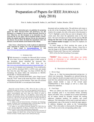 > REPLACE THIS LINE WITH YOUR PAPER IDENTIFICATION NUMBER (DOUBLE-CLICK HERE TO EDIT) < 1

Abstract—These instructions give you guidelines for preparing
papers for IEEE TRANSACTIONS and JOURNALS. Use this
document as a template if you are using Microsoft Word 6.0 or
later. Otherwise, use this document as an instruction set. The
electronic file of your paper will be formatted further at IEEE.
Define all symbols used in the abstract. Do not cite references in
the abstract. Do not delete the blank line immediately above the
abstract; it sets the footnote at the bottom of this column.
Index Terms—About four key words or phrases in alphabetical
order, separated by commas. For a list of suggested keywords,
send a blank e-mail to keywords@ieee.org or visit
http://www.ieee.org/organizations/pubs/ani_prod/keywrd98.txt
I. INTRODUCTION
HIS document is a template for Microsoft Word versions
6.0 or later. If you are reading a paper or PDF version of
this document, please download the electronic file,
TRANS-JOUR.DOC, from the IEEE Web site at
http://www.ieee.org/web/publications/authors/transjnl/index.html so
you can use it to prepare your manuscript. If you would prefer
to use LATEX, download IEEE’s LATEX style and sample
files from the same Web page. Use these LATEX files for
formatting, but please follow the instructions in TRANS-
JOUR.DOC or TRANS-JOUR.PDF.
When you open TRANS-JOUR.DOC, select “Page Layout”
from the “View” menu in the menu bar (View | Page Layout),
which allows you to see the footnotes. Then, type over sections
of TRANS-JOUR.DOC or cut and paste from another
Manuscript received October 9, 2001. (Write the date on which you
submitted your paper for review.) This work was supported in part by the U.S.
Department of Commerce under Grant BS123456 (sponsor and financial
support acknowledgment goes here). Paper titles should be written in
uppercase and lowercase letters, not all uppercase. Avoid writing long
formulas with subscripts in the title; short formulas that identify the elements
are fine (e.g., "Nd–Fe–B"). Do not write “(Invited)” in the title. Full names of
authors are preferred in the author field, but are not required. Put a space
between authors’ initials.
F. A. Author is with the National Institute of Standards and Technology,
Boulder, CO 80305 USA (corresponding author to provide phone: 303-555-
5555; fax: 303-555-5555; e-mail: author@ boulder.nist.gov).
S. B. Author, Jr., was with Rice University, Houston, TX 77005 USA. He
is now with the Department of Physics, Colorado State University, Fort
Collins, CO 80523 USA (e-mail: author@lamar.colostate.edu).
T. C. Author is with the Electrical Engineering Department, University of
Colorado, Boulder, CO 80309 USA, on leave from the National Research
Institute for Metals, Tsukuba, Japan (e-mail: author@nrim.go.jp).
document and use markup styles. The pull-down style menu is
at the left of the Formatting Toolbar at the top of your Word
window (for example, the style at this point in the document is
“Text”). Highlight a section that you want to designate with a
certain style, then select the appropriate name on the style
menu. The style will adjust your fonts and line spacing. Do not
change the font sizes or line spacing to squeeze more text
into a limited number of pages. Use italics for emphasis; do
not underline.
To insert images in Word, position the cursor at the
insertion point and either use Insert | Picture | From File or
copy the image to the Windows clipboard and then Edit | Paste
Special | Picture (with “float over text” unchecked).
IEEE will do the final formatting of your paper.
*NOTE* When creating a .PDF, please use Adobe
Acrobat as Ghostscript is not compatable when we do
crosschecks on the manuscripts.
II. PROCEDURE FOR PAPER SUBMISSION
A. Review Stage
Please go to http://mc.manuscriptcentral.com/jqe-ieee to
submit your manuscript. Biographies are optional during the
review stage but should your paper need to be revised, we will
need ALL bios submitted with your revised paper. All revised
papers should include a copy of the revised paper
UNDERLINED to show changes as well as a clean copy
without the underlines.
B. Final Stage
When you submit your final version (after your paper has
been accepted), print it in two-column format, including
figures and tables. Also, a complete list of contact information
for all authors should be included. Include full mailing
addresses, telephone numbers, fax numbers, and e-mail
addresses. This information will be used to send each author a
complimentary copy of the journal in which the paper appears.
In addition, designate one author as the “corresponding
author.” This is the author to whom proofs of the paper will be
sent. Proofs are sent to the corresponding author only.
Preparation of Papers for IEEE JOURNALS
(July 2018)
First A. Author, Second B. Author, Jr., and Third C. Author, Member, IEEE
T
 