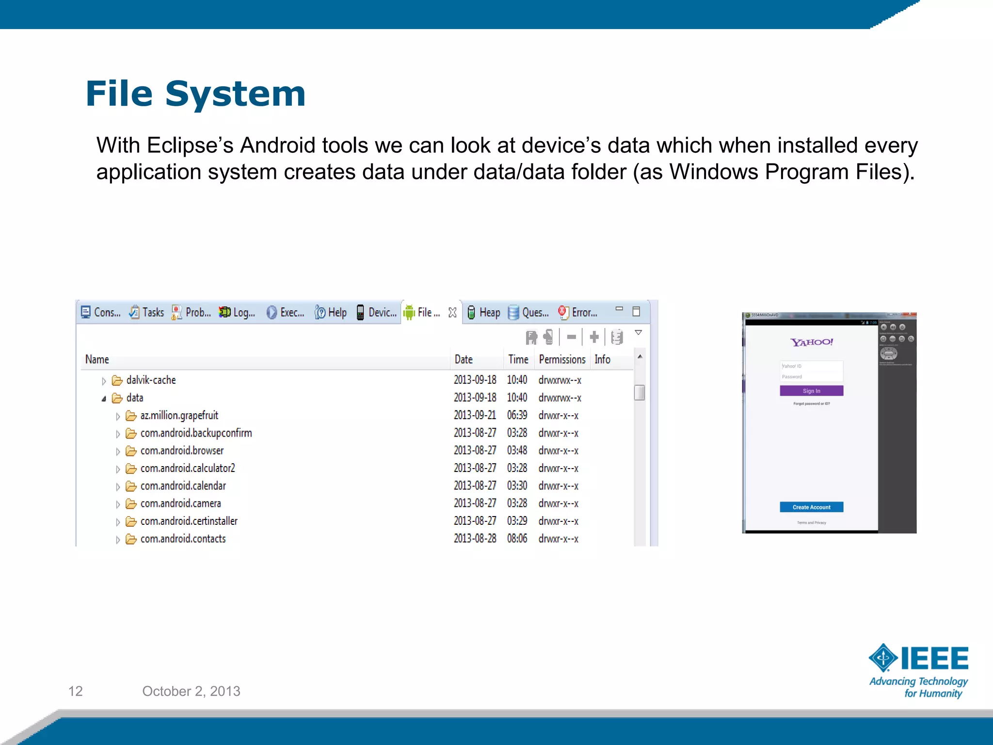 File System
October 2, 201312
With Eclipse’s Android tools we can look at device’s data which when installed every
application system creates data under data/data folder (as Windows Program Files).
 