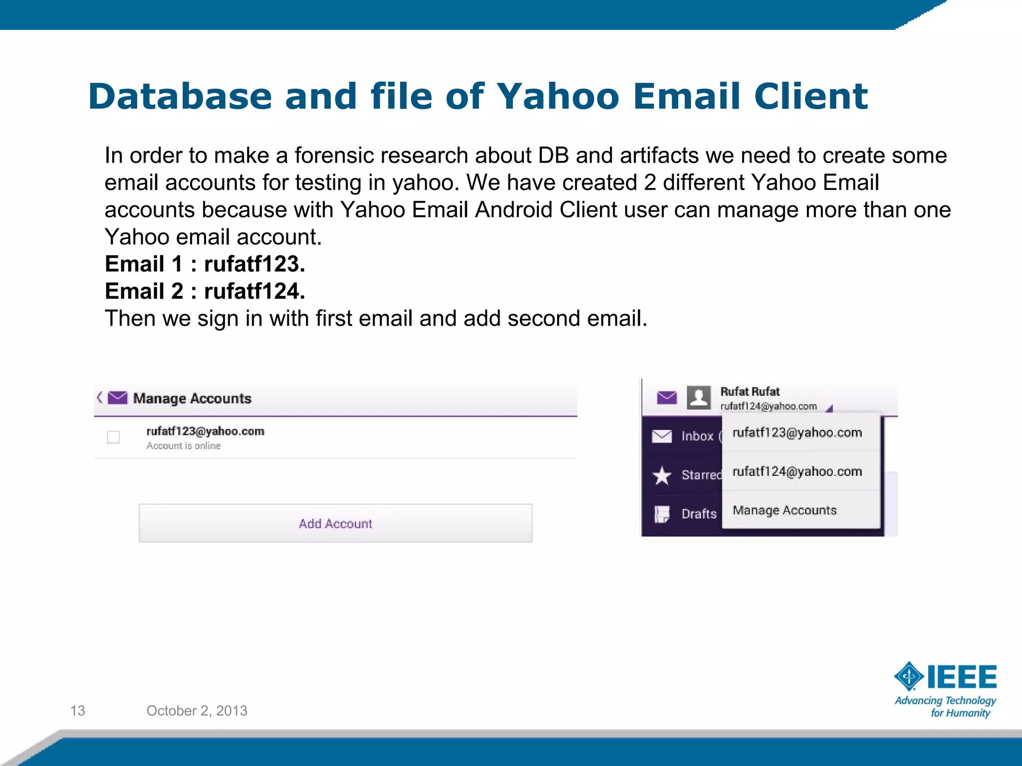 Database and file of Yahoo Email Client
October 2, 201313
In order to make a forensic research about DB and artifacts we need to create some
email accounts for testing in yahoo. We have created 2 different Yahoo Email
accounts because with Yahoo Email Android Client user can manage more than one
Yahoo email account.
Email 1 : rufatf123.
Email 2 : rufatf124.
Then we sign in with first email and add second email.
 